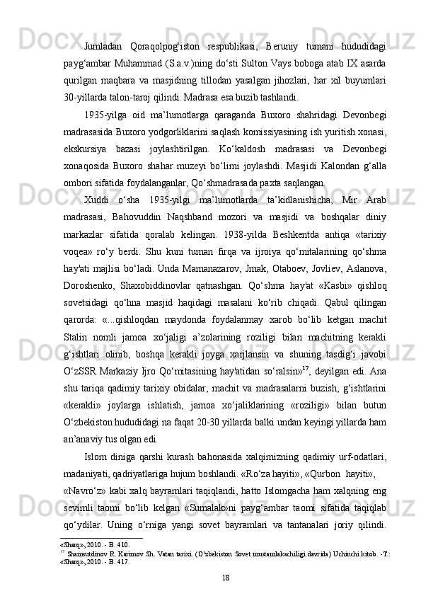 Jumladan   Qoraqolpog‘iston   respublikasi,   Beruniy   tumani   hududidagi
payg‘ambar  Muhammad  (S.a.v.)ning do‘sti  Sulton Vays boboga atab IX asarda
qurilgan   maqbara   va   masjidning   tillodan   yasalgan   jihozlari,   har   xil   buyumlari
30-yillarda talon-taroj qilindi. Madrasa esa buzib tashlandi.
1935-yilga   oid   ma’lumotlarga   qaraganda   Buxoro   shahridagi   Devonbegi
madrasasida Buxoro yodgorliklarini saqlash komissiyasining ish yuritish xonasi,
ekskursiya   bazasi   joylashtirilgan.   Ko‘kaldosh   madrasasi   va   Devonbegi
xonaqosida   Buxoro   shahar   muzeyi   bo‘limi   joylashdi.   Masjidi   Kalondan   g‘alla
ombori sifatida foydalanganlar, Qo‘shmadrasada paxta saqlangan.
Xuddi   o‘sha   1935-yilgi   ma’lumotlarda   ta’kidlanishicha,   Mir   Arab
madrasasi,   Bahovuddin   Naqshband   mozori   va   masjidi   va   boshqalar   diniy
markazlar   sifatida   qoralab   kelingan.   1938-yilda   Beshkentda   antiqa   «tarixiy
voqea»   ro‘y   berdi.   Shu   kuni   tuman   firqa   va   ijroiya   qo‘mitalarining   qo‘shma
hay'ati  majlisi  bo‘ladi.  Unda  Mamanazarov,  Jmak,   Otaboev,  Jovliev,   Aslanova,
Doroshenko,   Shaxobiddinovlar   qatnashgan.   Qo‘shma   hay'at   «Kasbi»   qishloq
sovetsidagi   qo‘hna   masjid   haqidagi   masalani   ko‘rib   chiqadi.   Qabul   qilingan
qarorda:   «...qishloqdan   maydonda   foydalanmay   xarob   bo‘lib   ketgan   machit
Stalin   nomli   jamoa   xo‘jaligi   a’zolarining   roziligi   bilan   machitning   kerakli
g‘ishtlari   olinib,   boshqa   kerakli   joyga   xarjlansin   va   shuning   tasdig‘i   javobi
O‘zSSR   Markaziy  Ijro  Qo‘mitasining  hay'atidan   so‘ralsin» 17
,  deyilgan  edi.  Ana
shu   tariqa   qadimiy   tarixiy   obidalar,   machit   va   madrasalarni   buzish,   g‘ishtlarini
«kerakli»   joylarga   ishlatish,   jamoa   xo‘jaliklarining   «roziligi»   bilan   butun
O‘zbekiston hududidagi na faqat 20-30 yillarda balki undan keyingi yillarda ham
an’anaviy tus olgan   edi.
Islom   diniga   qarshi   kurash   bahonasida   xalqimizning   qadimiy   urf-odatlari,
madaniyati, qadriyatlariga hujum boshlandi. «Ro‘za hayiti», «Qurbon    hayiti»,
«Navro‘z» kabi xalq bayramlari taqiqlandi, hatto Islomgacha ham xalqning eng
sevimli   taomi   bo‘lib   kelgan   «Sumalak»ni   payg‘ambar   taomi   sifatida   taqiqlab
qo‘ydilar.   Uning   o‘rniga   yangi   sovet   bayramlari   va   tantanalari   joriy   qilindi.
«Sharq», 2010. - B.   410.
17
  Shamsutdinov R. Karimov Sh. Vatan tarixi. (O‘zbеkiston Sovеt mustamlakachiligi davrida) Uchinchi kitob. -Т.:
«Sharq», 2010. - B. 417.
18 