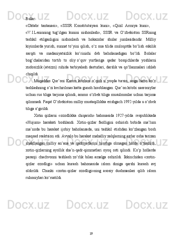 Bular:
«Oktabr    tantanasi»,    «SSSR    Konstitutsiyasi    kuni»,    «Qizil    Armiya    kuni»,
«V.I.Leninning   tug‘ilgan   kunini   nishonlash»,   SSSR   va   O‘zbekiston   SSRning
tashkil   etilganligini   nishonlash   va   hokazolar   shular   jumlasidandir.   Milliy
kiyimlarda yurish, sunnat to‘yini qilish, o‘z ona tilida muloqotda bo‘lish eskilik
sarqiti   va   madaniyatsizlik   ko‘rinishi   deb   baholanadigan   bo‘ldi.   Bolalar
bog‘chalaridan   tortib   to   oliy o‘quv   yurtlariga   qadar   bosqichlarda   yoshlarni
xudosizlik (ateizm) ruhida tarbiyalash dasturlari, darslik va qo‘llanmalari ishlab
chiqildi.
Muqaddas   Qur’oni   Karim   kitobini   o‘qish   u   yoqda   tursin,   unga   hatto   ko‘z
tashlashning o‘zi kechirilmas katta gunoh hisoblangan. Qur’on kitobi nasroniylar
uchun rus tiliga tarjima qilindi, ammo o‘zbek tiliga musulmonlar uchun tarjima
qilinmadi. Faqat O‘zbekiston milliy mustaqillikka erishgach 1992-yilda u o‘zbek
tiliga o‘girildi.
Xotin   qizlarni   «ozodlikka   chiqarish»   bahonasida   1927-yilda   respublikada
«Hujum»   harakati   boshlandi.   Xotin-qizlar   faolligini   oshirish   bobida   ma’lum
ma’noda   bu   harakat   ijobiy   baholansada,   uni   tashkil   etishdan   ko‘zlangan   bosh
maqsad reaktsion edi. Avvalo bu harakat mahalliy xalqlarning asrlar osha tarixan
shakllangan   milliy   an’ana   va   qadriyatlarini   hisobga   olmagan   holda   o‘tkazildi,
xotin-qizlarning   ayollik   sha’n-qadr-qimmatlari   oyoq   osti   qilindi.   Ko‘p   hollarda
paranji   chachvonni   tashlash   zo‘rlik   bilan   amalga   oshirildi.   Ikkinchidan   «xotin-
qizlar   ozodligi»   uchun   kurash   bahonasida   islom   diniga   qarshi   kurash   avj
oldirildi.   Chunki   «xotin-qizlar   ozodligi»ning   asosiy   dushmanlari   qilib   islom
ruhoniylari ko‘rsatildi.
19 