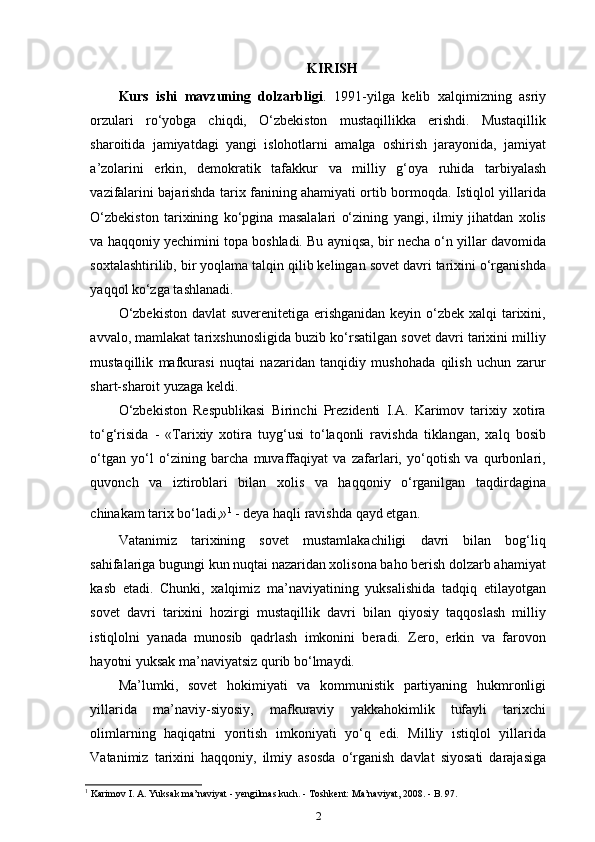 KIRISH
Kurs   ishi   mavzuning   dolzarbligi .   1991-yilga   kelib   xalqimizning   asriy
orzulari   ro‘yobga   chiqdi,   O‘zbekiston   mustaqillikka   erishdi.   Mustaqillik
sharoitida   jamiyatdagi   yangi   islohotlarni   amalga   oshirish   jarayonida,   jamiyat
a’zolarini   erkin,   demokratik   tafakkur   va   milliy   g‘oya   ruhida   tarbiyalash
vazifalarini bajarishda tarix fanining ahamiyati ortib bormoqda. Istiqlol yillarida
O‘zbekiston   tarixining   ko‘pgina   masalalari   o‘zining   yangi,   ilmiy   jihatdan   xolis
va haqqoniy yechimini topa boshladi. Bu ayniqsa, bir necha o‘n yillar davomida
soxtalashtirilib, bir yoqlama talqin qilib kelingan sovet davri tarixini o‘rganishda
yaqqol ko‘zga tashlanadi.
O‘zbekiston  davlat  suverenitetiga erishganidan  keyin o‘zbek xalqi  tarixini,
avvalo, mamlakat tarixshunosligida buzib ko‘rsatilgan sovet davri tarixini milliy
mustaqillik   mafkurasi   nuqtai   nazaridan   tanqidiy   mushohada   qilish   uchun   zarur
shart-sharoit yuzaga keldi.
O‘zbekiston   Respublikasi   Birinchi   Prezidenti   I.A.   Karimov   tarixiy   xotira
to‘g‘risida   -   «Tarixiy   xotira   tuyg‘usi   to‘laqonli   ravishda   tiklangan,   xalq   bosib
o‘tgan   yo‘l   o‘zining   barcha   muvaffaqiyat   va   zafarlari,   yo‘qotish   va   qurbonlari,
quvonch   va   iztiroblari   bilan   xolis   va   haqqoniy   o‘rganilgan   taqdirdagina
chinakam tarix bo‘ladi,» 1
 
- deya haqli ravishda qayd etgan.
Vatanimiz   tarixining   sovet   mustamlakachiligi   davri   bilan   bog‘liq
sahifalariga bugungi kun nuqtai nazaridan xolisona baho berish dolzarb ahamiyat
kasb   etadi.   Chunki,   xalqimiz   ma’naviyatining   yuksalishida   tadqiq   etilayotgan
sovet   davri   tarixini   hozirgi   mustaqillik   davri   bilan   qiyosiy   taqqoslash   milliy
istiqlolni   yanada   munosib   qadrlash   imkonini   beradi.   Zero,   erkin   va   farovon
hayotni yuksak ma’naviyatsiz qurib bo‘lmaydi.
Ma’lumki,   sovet   hokimiyati   va   kommunistik   partiyaning   hukmronligi
yillarida   ma’naviy-siyosiy,   mafkuraviy   yakkahokimlik   tufayli   tarixchi
olimlarning   haqiqatni   yoritish   imkoniyati   yo‘q   edi.   Milliy   istiqlol   yillarida
Vatanimiz   tarixini   haqqoniy,   ilmiy   asosda   o‘rganish   davlat   siyosati   darajasiga
1
 Karimov I. A. Yuksak ma’naviyat - yengilmas kuch. - Toshkent: Ma’naviyat, 2008. - B. 97.
2 