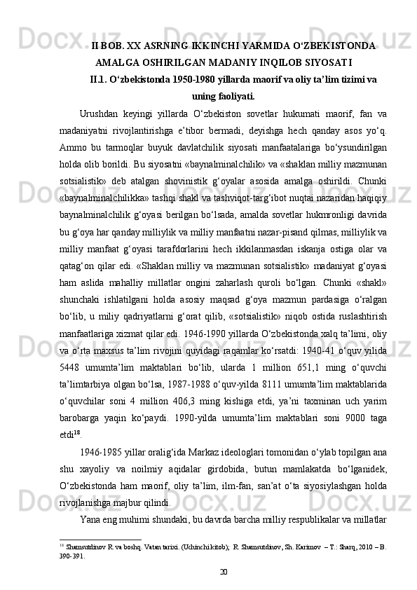 II BOB. XX ASRNING IKKINCHI YARMIDA O‘ZBEKISTONDA
AMALGA OSHIRILGAN MADANIY INQILOB SIYOSATI
II.1.  O‘zbekistonda 1950-1980 yillarda maorif va oliy ta’lim tizimi va
uning faoliyati.
Urushdan   keyingi   yillarda   O‘zbekiston   sovetlar   hukumati   maorif,   fan   va
madaniyatni   rivojlantirishga   e’tibor   bermadi,   deyishga   hech   qanday   asos   yo‘q.
Ammo   bu   tarmoqlar   buyuk   davlatchilik   siyosati   manfaatalariga   bo‘ysundirilgan
holda olib borildi.  Bu siyosatni «baynalminalchilik» va «shaklan milliy mazmunan
sotsialistik»   deb   atalgan   shovinistik   g‘oyalar   asosida   amalga   oshirildi.   Chunki
«baynalminalchilikka» tashqi shakl va tashviqot-targ‘ibot nuqtai nazaridan haqiqiy
baynalminalchilik g‘oyasi berilgan bo‘lsada, amalda sovetlar hukmronligi davrida
bu g‘oya har qanday milliylik va milliy manfaatni nazar-pisand qilmas, milliylik va
milliy   manfaat   g‘oyasi   tarafdorlarini   hech   ikkilanmasdan   iskanja   ostiga   olar   va
qatag‘on  qilar   edi.   «Shaklan  milliy  va   mazmunan   sotsialistik»   madaniyat   g‘oyasi
ham   aslida   mahalliy   millatlar   ongini   zaharlash   quroli   bo‘lgan.   Chunki   «shakl»
shunchaki   ishlatilgani   holda   asosiy   maqsad   g‘oya   mazmun   pardasiga   o‘ralgan
bo‘lib,   u   miliy   qadriyatlarni   g‘orat   qilib,   «sotsialistik»   niqob   ostida   ruslashtirish
manfaatlariga xizmat qilar edi. 1946-1990 yillarda O‘zbekistonda xalq ta’limi, oliy
va o‘rta maxsus ta’lim rivojini quyidagi raqamlar ko‘rsatdi:  1940-41 o‘quv yilida
5448   umumta’lim   maktablari   bo‘lib,   ularda   1   million   651,1   ming   o‘quvchi
ta’limtarbiya olgan bo‘lsa, 1987-1988 o‘quv-yilda 8111 umumta’lim maktablarida
o‘quvchilar   soni   4   million   406,3   ming   kishiga   etdi,   ya’ni   taxminan   uch   yarim
barobarga   yaqin   ko‘paydi.   1990-yilda   umumta’lim   maktablari   soni   9000   taga
etdi 18
. 
1946-1985 yillar oralig‘ida Markaz ideologlari tomonidan o‘ylab topilgan ana
shu   xayoliy   va   noilmiy   aqidalar   girdobida,   butun   mamlakatda   bo‘lganidek,
O‘zbekistonda   ham   maorif,   oliy   ta’lim,   ilm-fan,   san’at   o‘ta   siyosiylashgan   holda
rivojlanishga majbur qilindi. 
Yana eng muhimi shundaki, bu davrda barcha milliy respublikalar va millatlar
18
 Shamsutdinov R. va boshq. Vatan tarixi. (Uchinchi kitob);  R. Shamsutdinov, Sh. Karimov  – T.: Sharq, 2010 – B.
390-391.
20 