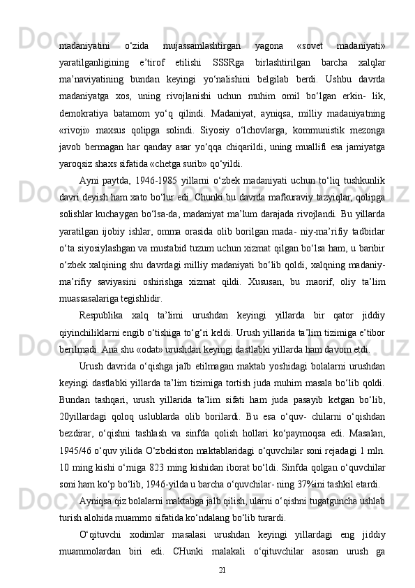 madaniyatini   o‘zida   mujassamlashtirgan   yagona   «sovet   madaniyati»
yaratilganligining   e’tirof   etilishi   SSSRga   birlashtirilgan   barcha   xalqlar
ma’naviyatining   bundan   keyingi   yo‘nalishini   belgilab   berdi.   Ushbu   davrda
madaniyatga   xos,   uning   rivojlanishi   uchun   muhim   omil   bo‘lgan   erkin-   lik,
demokratiya   batamom   yo‘q   qilindi.   Madaniyat,   ayniqsa,   milliy   madaniyatning
«rivoji»   maxsus   qolipga   solindi.   Siyosiy   o‘lchovlarga,   kommunistik   mezonga
javob   bermagan   har   qanday   asar   yo‘qqa   chiqarildi,   uning   muallifi   esa   jamiyatga
yaroqsiz shaxs sifatida «chetga surib» qo‘yildi. 
Ayni   paytda,   1946-1985   yillarni   o‘zbek   madaniyati   uchun   to‘liq   tushkunlik
davri deyish ham xato bo‘lur edi. Chunki bu davrda mafkuraviy tazyiqlar, qolipga
solishlar kuchaygan bo‘lsa-da, madaniyat ma’lum darajada rivojlandi. Bu yillarda
yaratilgan   ijobiy   ishlar,   omma   orasida   olib   borilgan   mada-   niy-ma’rifiy   tadbirlar
o‘ta siyosiylashgan va mustabid tuzum uchun xizmat qilgan bo‘lsa ham, u baribir
o‘zbek   xalqining  shu  davrdagi   milliy  madaniyati   bo‘lib  qoldi,  xalqning  madaniy-
ma’rifiy   saviyasini   oshirishga   xizmat   qildi.   Xususan,   bu   maorif,   oliy   ta’lim
muassasalariga tegishlidir. 
Respublika   xalq   ta’limi   urushdan   keyingi   yillarda   bir   qator   jiddiy
qiyinchiliklarni engib o‘tishiga to‘g‘ri keldi. Urush yillarida ta’lim tizimiga e’tibor
berilmadi. Ana shu «odat» urushdan keyingi dastlabki yillarda ham davom etdi. 
Urush   davrida   o‘qishga   jalb   etilmagan   maktab   yoshidagi   bolalarni   urushdan
keyingi dastlabki  yillarda ta’lim tizimiga tortish juda muhim masala bo‘lib qoldi.
Bundan   tashqari,   urush   yillarida   ta’lim   sifati   ham   juda   pasayib   ketgan   bo‘lib,
20yillardagi   qoloq   uslublarda   olib   borilardi.   Bu   esa   o‘quv-   chilarni   o‘qishdan
bezdirar,   o‘qishni   tashlash   va   sinfda   qolish   hollari   ko‘paymoqsa   edi.   Masalan,
1945/46 o‘quv yilida O‘zbekiston maktablaridagi o‘quvchilar soni rejadagi 1 mln.
10 ming kishi o‘rniga 823 ming kishidan iborat bo‘ldi.   Sinfda qolgan o‘quvchilar
soni ham ko‘p bo‘lib, 1946-yilda u barcha o‘quvchilar- ning 37%ini tashkil etardi. 
Ayniqsa qiz bolalarni maktabga jalb qilish, ularni o‘qishni tugatguncha ushlab
turish alohida muammo sifatida ko‘ndalang bo‘lib turardi. 
O‘qituvchi   xodimlar   masalasi   urushdan   keyingi   yillardagi   eng   jiddiy
muammolardan   biri   edi.   CHunki   malakali   o‘qituvchilar   asosan   urush   ga
21 