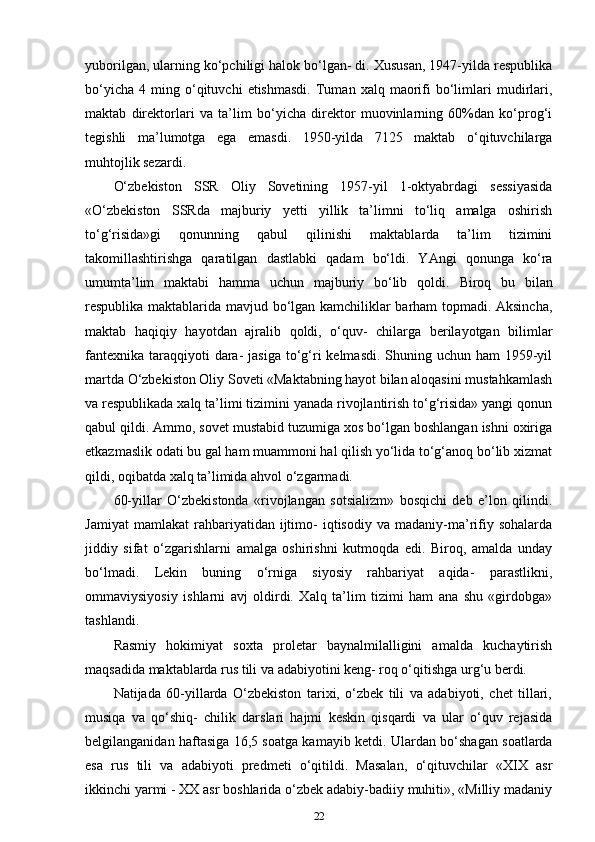 yuborilgan, ularning ko‘pchiligi halok bo‘lgan- di. Xususan, 1947-yilda respublika
bo‘yicha   4   ming   o‘qituvchi   etishmasdi.   Tuman   xalq  maorifi   bo‘limlari   mudirlari,
maktab   direktorlari   va   ta’lim   bo‘yicha   direktor   muovinlarning   60%dan   ko‘prog‘i
tegishli   ma’lumotga   ega   emasdi.   1950-yilda   7125   maktab   o‘qituvchilarga
muhtojlik sezardi. 
O‘zbekiston   SSR   Oliy   Sovetining   1957-yil   1-oktyabrdagi   sessiyasida
«O‘zbekiston   SSRda   majburiy   yetti   yillik   ta’limni   to‘liq   amalga   oshirish
to‘g‘risida»gi   qonunning   qabul   qilinishi   maktablarda   ta’lim   tizimini
takomillashtirishga   qaratilgan   dastlabki   qadam   bo‘ldi.   YAngi   qonunga   ko‘ra
umumta’lim   maktabi   hamma   uchun   majburiy   bo‘lib   qoldi.   Biroq   bu   bilan
respublika maktablarida mavjud bo‘lgan kamchiliklar barham topmadi. Aksincha,
maktab   haqiqiy   hayotdan   ajralib   qoldi,   o‘quv-   chilarga   berilayotgan   bilimlar
fantexnika  taraqqiyoti  dara-  jasiga to‘g‘ri  kelmasdi.  Shuning uchun  ham  1959-yil
martda O‘zbekiston Oliy Soveti «Maktabning hayot bilan aloqasini mustahkamlash
va respublikada xalq ta’limi tizimini yanada rivojlantirish to‘g‘risida» yangi qonun
qabul qildi. Ammo, sovet mustabid tuzumiga xos bo‘lgan boshlangan ishni oxiriga
etkazmaslik odati bu gal ham muammoni hal qilish yo‘lida to‘g‘anoq bo‘lib xizmat
qildi, oqibatda xalq ta’limida ahvol o‘zgarmadi. 
60-yillar   O‘zbekistonda   «rivojlangan   sotsializm»   bosqichi   deb   e’lon   qilindi.
Jamiyat   mamlakat   rahbariyatidan   ijtimo-   iqtisodiy   va   madaniy-ma’rifiy   sohalarda
jiddiy   sifat   o‘zgarishlarni   amalga   oshirishni   kutmoqda   edi.   Biroq,   amalda   unday
bo‘lmadi.   Lekin   buning   o‘rniga   siyosiy   rahbariyat   aqida-   parastlikni,
ommaviysiyosiy   ishlarni   avj   oldirdi.   Xalq   ta’lim   tizimi   ham   ana   shu   «girdobga»
tashlandi. 
Rasmiy   hokimiyat   soxta   proletar   baynalmilalligini   amalda   kuchaytirish
maqsadida maktablarda rus tili va adabiyotini keng- roq o‘qitishga urg‘u berdi. 
Natijada   60-yillarda   O‘zbekiston   tarixi,   o‘zbek   tili   va   adabiyoti,   chet   tillari,
musiqa   va   qo‘shiq-   chilik   darslari   hajmi   keskin   qisqardi   va   ular   o‘quv   rejasida
belgilanganidan haftasiga 16,5 soatga kamayib ketdi.   Ulardan bo‘shagan soatlarda
esa   rus   tili   va   adabiyoti   predmeti   o‘qitildi.   Masalan,   o‘qituvchilar   «XIX   asr
ikkinchi yarmi - XX asr boshlarida o‘zbek adabiy-badiiy muhiti», «Milliy madaniy
22 