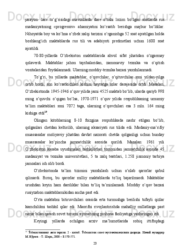 jarayon-   lar»   to‘g‘risidagi   mavzularda   dare   o‘tishi   lozim   bo‘lgan   soatlarda   rus
madaniyatining   «progressiv»   ahamiyatini   ko‘rsatib   berishga   majbur   bo‘ldilar.
Nihoyatda boy va ko‘hna o‘zbek xalqi tarixini o‘rganishga 52 soat ajratilgan holda
boshlang‘ich   maktablarda   rus   tili   va   adabiyoti   predmetlari   uchun   1600   soat
ajratildi. 
70-80-yillarda   O‘zbekiston   maktablarida   ahvol   sifat   jihatidan   o‘zgarmay
qolaverdi.   Maktablar   jahon   tajribalaridan,   zamonaviy   texnika   va   o‘qitish
vositalaridan foydalanmadi. Ularning moddiy-texnika bazasi yaxshilanmadi. 
To‘g‘ri,   bu   yillarda   maktablar,   o‘quvchilar,   o‘qituvchilar   soni   yildan-yilga
ortib   bordi,   son   ko‘rsatkichlari   kishini   hayratga   solar   darajasida   ortdi.   Masalan,
O‘zbekistonda 1945-1946 o‘quv yilida jami 4525 maktab bo‘lib, ularda qariyb 998
ming   o‘quvchi   o‘qigan   bo‘lsa,   1970-1971   o‘quv   yilida   respublikaning   umumiy
ta’lim   maktablari   soni   7072   taga,   ularning   o‘quvchilari   esa   3   mln.   164   ming
kishiga etdi 19
.
Olingan   kitoblarning   8-10   foizgina   respublikada   nashr   etilgan   bo‘lib,
qolganlari   chetdan   keltirilib,   ularning   aksariyati   rus   tilida   edi.   Madaniy-ma’rifiy
muassasalar   moliyaviy   jihatdan   davlat   nazorati   chetda   qolganligi   uchun   bunday
muassasalar   ko‘pincha   jamoatchilik   asosida   qurildi.   Masalan:   1961   yili
O‘zbekiston   kasaba   uyushmalari   tashkilotlari   tomonidan   jamoatchilik   asosida   45
madaniyat   va   texnika   universitetlari,   5   ta   xalq   teatrlari,   1.258   jismoniy   tarbiya
jamoalari ish olib bordi. 
O‘zbekistonda   ta’lim   tizimini   yaxshilash   uchun   o‘nlab   qarorlar   qabul
qilinardi.   Biroq,   bu   qarorlar   milliy   maktablarda   to‘liq   bajarilmasdi.   Maktablar
urushdan   keyin   ham   darsliklar   bilan   to‘liq   ta’minlamadi.   Moddiy   o‘quv   bazasi
rusiyzabon maktablarnikidan ancha past edi. 
O‘rta   maktabni   bitiruvchilari   orasida   erta   turmushga   berilishi   tufayli   qizlar
kamchilikni   tashkil   qilar   edi.   Maorifni   rivojlantirishda   mahalliy   millatlarga   past
nazar bilan qarash sovet tuzumi siyosatining pinhona faoliyatiga yashiringan edi. 
Keyingi   yillarda   ochilgan   arxiv   ma’lumotlarida   sobiq   ittifoqdagi
19
  Ўзбекистоннинг   янги   тарихи .   2   -   китоб .   Ўзбекистон   совет   мустамлакачилиги   даврида .   Илмий   муҳаррир
М . Жўраев . - Т .:  Шарқ , 2000 –  Б .570-571.  
23 