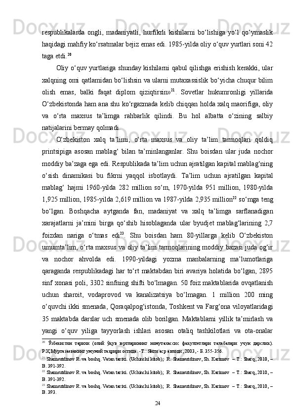 respublikalarda   ongli,   madaniyatli,   hurfikrli   kishilarni   bo‘lishiga   yo‘l   qo‘ymaslik
haqidagi mahfiy ko‘rsatmalar bejiz emas edi. 1985-yilda oliy o‘quv yurtlari soni 42
taga etdi. 20
 
Oliy o‘quv yurtlariga shunday kishilarni qabul qilishga erishish kerakki, ular
xalqning omi qatlamidan bo‘lishsin va ularni mutaxassislik bo‘yicha chuqur bilim
olish   emas,   balki   faqat   diplom   qiziqtirsin» 21
.   Sovetlar   hukumronligi   yillarida
O‘zbekistonda ham ana shu ko‘rgazmada kelib chiqqan holda xalq maorifiga, oliy
va   o‘rta   maxsus   ta’limga   rahbarlik   qilindi.   Bu   hol   albatta   o‘zining   salbiy
natijalarini bermay qolmadi. 
O‘zbekiston   xalq   ta’limi,   o‘rta   maxsus   va   oliy   ta’lim   tarmoqlari   qoldiq
printsipiga   asosan   mablag‘   bilan   ta’minlanganlar.   Shu   boisdan   ular   juda   nochor
moddiy ba’zaga ega edi. Respublikada ta’lim uchun ajratilgan kapital mablag‘ning
o‘sish   dinamikasi   bu   fikrni   yaqqol   isbotlaydi.   Ta’lim   uchun   ajratilgan   kapital
mablag‘   hajmi   1960-yilda   282   million   so‘m,   1970-yilda   951   million,   1980-yilda
1,925 million, 1985-yilda 2,619 million va 1987-yilda 2,935 million 22
 so‘mga teng
bo‘lgan.   Boshqacha   aytganda   fan,   madaniyat   va   xalq   ta’limga   sarflanadigan
xarajatlarni   ja’mini   birga   qo‘shib   hisoblaganda   ular   byudjet   mablag‘larining   2,7
foizdan   nariga   o‘tmas   edi 23
.   Shu   boisdan   ham   80-yillarga   kelib   O‘zbekiston
umumta’lim, o‘rta maxsus va oliy ta’lim tarmoqlarining moddiy bazasi juda og‘ir
va   nochor   ahvolda   edi.   1990-yildagi   yozma   manbalarning   ma’lumotlariga
qaraganda respublikadagi  har  to‘rt  maktabdan biri  avariya holatida bo‘lgan,  2895
sinf xonasi poli, 3302 sinfning shifti bo‘lmagan. 50 foiz maktablarida ovqatlanish
uchun   sharoit,   vodaprovod   va   kanalizatsiya   bo‘lmagan.   1   million   200   ming
o‘quvchi ikki smenada, Qoraqalpog‘istonda, Toshkent va Farg‘ona viloyatlaridagi
35   maktabda   darslar   uch   smenada   olib   borilgan.   Maktablarni   yillik   ta’mirlash   va
yangi   o‘quv   yiliga   tayyorlash   ishlari   asosan   otaliq   tashkilotlari   va   ota-onalar
20
  Ўзбекистон   тарихи   ( олий   ўқув   юртларининг   номутахассис   факултетлари   талабалари   учун   дарслик ).
Р.Ҳ.Муртазаеванинг умумий таҳрири остида. -Т.: Янги аср авлоди, 2003, - Б. 355-356. 
21
 Shamsutdinov R. va boshq. Vatan tarixi. (Uchinchi kitob);  R. Shamsutdinov, Sh. Karimov   – T.: Sharq, 2010, –
B. 391-392. 
22
 Shamsutdinov R. va boshq. Vatan tarixi. (Uchinchi kitob);  R. Shamsutdinov, Sh. Karimov   – T.: Sharq, 2010, –
B. 391-392. 
23
 Shamsutdinov R. va boshq. Vatan tarixi. (Uchinchi kitob);  R. Shamsutdinov, Sh. Karimov   – T.: Sharq, 2010, –
B. 393.  
24 