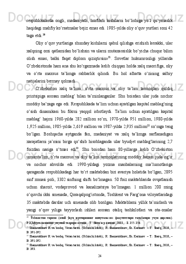 respublikalarda   ongli,   madaniyatli,   hurfikrli   kishilarni   bo‘lishiga   yo‘l   qo‘ymaslik
haqidagi mahfiy ko‘rsatmalar bejiz emas edi. 1985-yilda oliy o‘quv yurtlari soni 42
taga etdi. 20
 
Oliy o‘quv yurtlariga shunday kishilarni qabul qilishga erishish kerakki, ular
xalqning omi qatlamidan bo‘lishsin va ularni mutaxassislik bo‘yicha chuqur bilim
olish   emas,   balki   faqat   diplom   qiziqtirsin» 21
.   Sovetlar   hukumronligi   yillarida
O‘zbekistonda ham ana shu ko‘rgazmada kelib chiqqan holda xalq maorifiga, oliy
va   o‘rta   maxsus   ta’limga   rahbarlik   qilindi.   Bu   hol   albatta   o‘zining   salbiy
natijalarini bermay qolmadi. 
O‘zbekiston   xalq   ta’limi,   o‘rta   maxsus   va   oliy   ta’lim   tarmoqlari   qoldiq
printsipiga   asosan   mablag‘   bilan   ta’minlanganlar.   Shu   boisdan   ular   juda   nochor
moddiy ba’zaga ega edi. Respublikada ta’lim uchun ajratilgan kapital mablag‘ning
o‘sish   dinamikasi   bu   fikrni   yaqqol   isbotlaydi.   Ta’lim   uchun   ajratilgan   kapital
mablag‘   hajmi   1960-yilda   282   million   so‘m,   1970-yilda   951   million,   1980-yilda
1,925 million, 1985-yilda 2,619 million va 1987-yilda 2,935 million 22
 so‘mga teng
bo‘lgan.   Boshqacha   aytganda   fan,   madaniyat   va   xalq   ta’limga   sarflanadigan
xarajatlarni   ja’mini   birga   qo‘shib   hisoblaganda   ular   byudjet   mablag‘larining   2,7
foizdan   nariga   o‘tmas   edi 23
.   Shu   boisdan   ham   80-yillarga   kelib   O‘zbekiston
umumta’lim, o‘rta maxsus va oliy ta’lim tarmoqlarining moddiy bazasi juda og‘ir
va   nochor   ahvolda   edi.   1990-yildagi   yozma   manbalarning   ma’lumotlariga
qaraganda respublikadagi  har  to‘rt  maktabdan biri  avariya holatida bo‘lgan,  2895
sinf xonasi poli, 3302 sinfning shifti bo‘lmagan. 50 foiz maktablarida ovqatlanish
uchun   sharoit,   vodaprovod   va   kanalizatsiya   bo‘lmagan.   1   million   200   ming
o‘quvchi ikki smenada, Qoraqalpog‘istonda, Toshkent va Farg‘ona viloyatlaridagi
35   maktabda   darslar   uch   smenada   olib   borilgan.   Maktablarni   yillik   ta’mirlash   va
yangi   o‘quv   yiliga   tayyorlash   ishlari   asosan   otaliq   tashkilotlari   va   ota-onalar
20
  Ўзбекистон   тарихи   ( олий   ўқув   юртларининг   номутахассис   факултетлари   талабалари   учун   дарслик ).
Р.Ҳ.Муртазаеванинг умумий таҳрири остида. -Т.: Янги аср авлоди, 2003, - Б. 355-356. 
21
 Shamsutdinov R. va boshq. Vatan tarixi. (Uchinchi kitob);  R. Shamsutdinov, Sh. Karimov   – T.: Sharq, 2010, –
B. 391-392. 
22
 Shamsutdinov R. va boshq. Vatan tarixi. (Uchinchi kitob);  R. Shamsutdinov, Sh. Karimov   – T.: Sharq, 2010, –
B. 391-392. 
23
 Shamsutdinov R. va boshq. Vatan tarixi. (Uchinchi kitob);  R. Shamsutdinov, Sh. Karimov   – T.: Sharq, 2010, –
B. 393.  
24