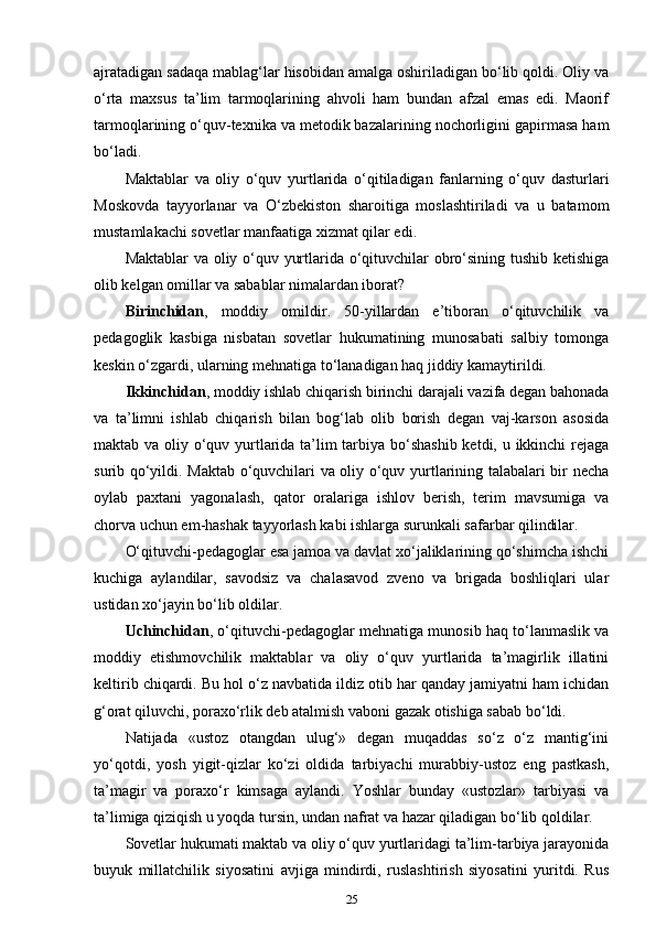 ajratadigan sadaqa mablag‘lar hisobidan amalga oshiriladigan bo‘lib qoldi. Oliy va
o‘rta   maxsus   ta’lim   tarmoqlarining   ahvoli   ham   bundan   afzal   emas   edi.   Maorif
tarmoqlarining o‘quv-texnika va metodik bazalarining nochorligini gapirmasa ham
bo‘ladi. 
Maktablar   va   oliy   o‘quv   yurtlarida   o‘qitiladigan   fanlarning   o‘quv   dasturlari
Moskovda   tayyorlanar   va   O‘zbekiston   sharoitiga   moslashtiriladi   va   u   batamom
mustamlakachi sovetlar manfaatiga xizmat qilar edi. 
Maktablar va oliy o‘quv yurtlarida o‘qituvchilar obro‘sining tushib ketishiga
olib kelgan omillar va sabablar nimalardan iborat? 
Birinchidan ,   moddiy   omildir.   50-yillardan   e’tiboran   o‘qituvchilik   va
pedagoglik   kasbiga   nisbatan   sovetlar   hukumatining   munosabati   salbiy   tomonga
keskin o‘zgardi, ularning mehnatiga to‘lanadigan haq jiddiy kamaytirildi. 
Ikkinchidan , moddiy ishlab chiqarish birinchi darajali vazifa degan bahonada
va   ta’limni   ishlab   chiqarish   bilan   bog‘lab   olib   borish   degan   vaj-karson   asosida
maktab va oliy o‘quv yurtlarida ta’lim  tarbiya bo‘shashib ketdi, u ikkinchi  rejaga
surib qo‘yildi. Maktab o‘quvchilari va oliy o‘quv yurtlarining talabalari bir necha
oylab   paxtani   yagonalash,   qator   oralariga   ishlov   berish,   terim   mavsumiga   va
chorva uchun em-hashak tayyorlash kabi ishlarga surunkali safarbar qilindilar. 
O‘qituvchi-pedagoglar esa jamoa va davlat xo‘jaliklarining qo‘shimcha ishchi
kuchiga   aylandilar,   savodsiz   va   chalasavod   zveno   va   brigada   boshliqlari   ular
ustidan xo‘jayin bo‘lib oldilar. 
Uchinchidan , o‘qituvchi-pedagoglar mehnatiga munosib haq to‘lanmaslik va
moddiy   etishmovchilik   maktablar   va   oliy   o‘quv   yurtlarida   ta’magirlik   illatini
keltirib chiqardi. Bu hol o‘z navbatida ildiz otib har qanday jamiyatni ham ichidan
g‘orat qiluvchi, poraxo‘rlik deb atalmish vaboni gazak otishiga sabab bo‘ldi. 
Natijada   «ustoz   otangdan   ulug‘»   degan   muqaddas   so‘z   o‘z   mantig‘ini
yo‘qotdi,   yosh   yigit-qizlar   ko‘zi   oldida   tarbiyachi   murabbiy-ustoz   eng   pastkash,
ta’magir   va   poraxo‘r   kimsaga   aylandi.   Yoshlar   bunday   «ustozlar»   tarbiyasi   va
ta’limiga qiziqish u yoqda tursin, undan nafrat va hazar qiladigan bo‘lib qoldilar. 
Sovetlar hukumati maktab va oliy o‘quv yurtlaridagi ta’lim-tarbiya jarayonida
buyuk   millatchilik   siyosatini   avjiga   mindirdi,   ruslashtirish   siyosatini   yuritdi.   Rus
25 