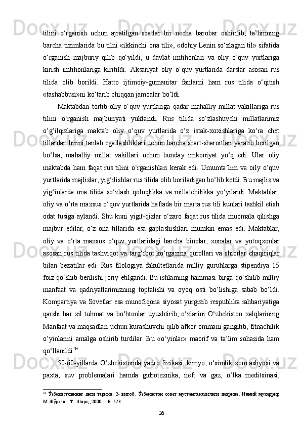 tilini   o‘rganish   uchun   ajratilgan   soatlar   bir   necha   barobar   oshirilib,   ta’limning
barcha tizimlarida bu tilni «ikkinchi ona tili», «dohiy Lenin so‘zlagan til» sifatida
o‘rganish   majburiy   qilib   qo‘yildi,   u   davlat   imtihonlari   va   oliy   o‘quv   yurtlariga
kirish   imtihonlariga   kiritildi.   Aksariyat   oliy   o‘quv   yurtlarida   darslar   asosan   rus
tilida   olib   borildi.   Hatto   ijtimoiy-gumanitar   fanlarni   ham   rus   tilida   o‘qitish
«tashabbusi»ni ko‘tarib chiqqan jamoalar bo‘ldi. 
Maktabdan   tortib   oliy   o‘quv   yurtlariga   qadar   mahalliy   millat   vakillariga   rus
tilini   o‘rganish   majburiyati   yuklandi.   Rus   tilida   so‘zlashuvchi   millatlarimiz
o‘g‘ilqizlariga   maktab   oliy   o‘quv   yurtlarida   o‘z   istak-xoxishlariga   ko‘ra   chet
tillardan birini tanlab egallashliklari uchun barcha shart-sharoitlari yaratib berilgan
bo‘lsa,   mahalliy   millat   vakillari   uchun   bunday   imkoniyat   yo‘q   edi.   Ular   oliy
maktabda  ham  faqat   rus  tilini  o‘rganishlari  kerak edi.  Umumta’lim   va  oily  o‘quv
yurtlarida majlislar, yig‘ilishlar rus tilida olib boriladigan bo‘lib ketdi. Bu majlis va
yig‘inlarda   ona   tilida   so‘zlash   qoloqlikka   va   millatchilikka   yo‘yilardi.   Maktablar,
oliy va o‘rta maxsus o‘quv yurtlarida haftada bir marta rus tili kunlari tashkil etish
odat tusiga aylandi. Shu kuni yigit-qizlar o‘zaro faqat rus tilida muomala qilishga
majbur   edilar,   o‘z   ona   tillarida   esa   gaplashishlari   mumkin   emas   edi.   Maktablar,
oliy   va   o‘rta   maxsus   o‘quv   yurtlaridagi   barcha   binolar,   xonalar   va   yotoqxonlar
asosan rus tilida tashviqot va targ‘ibot ko‘rgazma qurollari va shiorlar chaqiriqlar
bilan   bezatilar   edi.   Rus   filologiya   fakultetlarida   milliy   guruhlarga   stipendiya   15
foiz qo‘shib berilishi joriy etilgandi. Bu ishlarning hammasi birga qo‘shilib milliy
manfaat   va   qadriyatlarimizning   toptalishi   va   oyoq   osti   bo‘lishiga   sabab   bo‘ldi.
Kompartiya va Sovetlar esa munofiqona siyosat  yurgizib respublika rahbariyatiga
qarshi   har   xil   tuhmat   va   bo‘htonlar   uyushtirib,   o‘zlarini   O‘zbekiston   xalqlarining
Manfaat va maqsadlari uchun kurashuvchi qilib afkor ommani gangitib, fitnachilik
o‘yinlarini   amalga   oshirib   turdilar.   Bu   «o‘yinlar»   maorif   va   ta’lim   sohasida   ham
qo‘llanildi. 24
 
50-60-yillarda O‘zbekistonda yadro fizikasi, kimyo, o‘simlik xom ashyosi va
paxta,   suv   problemalari   hamda   gidrotexnika,   neft   va   gaz,   o‘lka   meditsinasi,
24
  Ўзбекистоннинг   янги   тарихи .   2-   китоб .   Ўзбекистон   совет   мустамлакачилиги   даврида .   Илмий   муҳаррир
М . Жўраев . - Т .:  Шарқ , 2000. –  Б . 573. 
26 