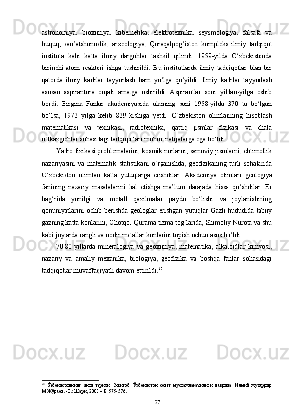 astronomiya,   bioximiya,   kibernetika,   elektrotexnika,   seysmologiya,   falsafa   va
huquq,   san’atshunoslik,   arxeologiya,   Qoraqalpog‘iston   kompleks   ilmiy   tadqiqot
instituta   kabi   katta   ilmiy   dargohlar   tashkil   qilindi.   1959-yilda   O‘zbekistonda
birinchi   atom   reaktori   ishga   tushirildi.   Bu   institutlarda   ilmiy   tadqiqotlar   blan   bir
qatorda   ilmiy   kadrlar   tayyorlash   ham   yo‘lga   qo‘yildi.   Ilmiy   kadrlar   tayyorlash
asosan   aspirantura   orqali   amalga   oshirildi.   Aspirantlar   soni   yildan-yilga   oshib
bordi.   Birgina   Fanlar   akademiyasida   ularning   soni   1958-yilda   370   ta   bo‘lgan
bo‘lsa,   1973   yilga   kelib   839   kishiga   yetdi.   O‘zbekiston   olimlarining   hisoblash
matematikasi   va   texnikasi,   radiotexnika,   qattiq   jismlar   fizikasi   va   chala
o‘tkazgichlar sohasidagi tadqiqotlari muhim natijalarga ega bo‘ldi. 
Yadro fizikasi problemalarini, kosmik nurlarni, samoviy jismlarni, ehtimollik
nazariyasini   va   matematik   statistikani   o‘rganishda,   geofizikaning   turli   sohalarida
O‘zbekiston   olimlari   katta   yutuqlarga   erishdilar.   Akademiya   olimlari   geologiya
fanining   nazariy   masalalarini   hal   etishga   ma’lum   darajada   hissa   qo‘shdilar.   Er
bag‘rida   yonilgi   va   metall   qazilmalar   paydo   bo‘lishi   va   joylanishining
qonuniyatlarini   ochib   berishda   geologlar   erishgan   yutuqlar   Gazli   hududida   tabiiy
gazning katta konlarini, Chotqol-Qurama tizma tog‘larida, Shimoliy Nurota va shu
kabi joylarda rangli va nodir metallar konlarini topish uchun asos bo‘ldi. 
70-80-yillarda   mineralogiya   va   geoximiya,   matematika,   alkaloidlar   kimyosi,
nazariy   va   amaliy   mexanika,   biologiya,   geofizika   va   boshqa   fanlar   sohasidagi
tadqiqotlar muvaffaqiyatli davom ettirildi. 25
25
  Ўзбекистоннинг   янги   тарихи .   2-китоб.   Ўзбекистон   совет   мустамлакачилиги   даврида.   Илмий   муҳаррир
М.Жўраев. -Т.: Шарқ, 2000 – Б. 575-576. 
27 