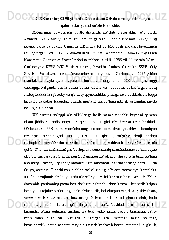 II.2. XX asrning 80-90 yillarda O‘zbekiston SSRda amalga oshiriligan
qabohatlar yoxud «o‘zbeklar ishi».
XX-asrning   80-yillarida   SSSR   davlatida   ko‘plab   o‘zgarishlar   ro‘y   berdi.
Ayniqsa,   1982-1985   yillar   bularni   o‘z   ichiga   oladi.   Leonid   Brejnov   1982-yilning
noyabr oyida vafot etdi. Ungacha L.Brejnov KPSS MK bosh sekretari lavozimida
ish   yuritgan   edi.   1982-1984-yillarda   Yuriy   Andropov,   1984-1985-yillarda
Konstantin Chernenko Sovet  Ittifoqiga rahbarlik qildi. 1985-yil  11-martda Mixail
Gorbachyov   KPSS   MK   Bosh   sekretari,   2-iyulda   Andrey   Gromiko   SSSR   Oliy
Soveti   Prezidiumi   raisi   lavozimlariga   saylandi.   Gorbachov   1985-yildan
mamlakatda   qayta   qurish   siyosatini   boshladi.   Bunga   sabab,   XX   asrning   so‘nggi
choragiga   kelganda   o‘zida   butun   boshli   xalqlar   va   millatlarni   birlashtirgan   sobiq
Ittifoq hududida iqtisodiy va ijtimoiy qiyinchiliklar yuzaga kela boshladi. Ittifoqqa
kiruvchi davlatlar fuqorolari ongida mustaqillika bo‘lgan intilish va harakat paydo
bo‘lib, o‘sib bordi.
XX   asrning   so‘nggi   o‘n   yilliklariga   kelib   mamlakat   ichki   hayotini   qamrab
olgan   jiddiy   iqtisodiy   nuqsonlar   qishloq   xo‘jaligini   o‘z   domiga   torta   boshladi.
O‘zbekiston   SSR   ham   mamlakatning   asosan   xomashyo   yetishtirib   beradigan
mintaqasi   hisoblangani   sababli,   respublika   qishloq   xo‘jaligi   rivoji   boshqa
ittifoqdosh   respublikalarga   nisbatan   ancha   og‘ir,   ziddiyatli   jarayonlar   ta’sirida
qoldi. O‘ta markazlashtirilgan boshqaruv, «umumxalq manfaatlarini» ro‘kach qilib
olib borilgan siyosat O‘zbekiston SSR qishloq xo‘jaligini, shu sohada band bo‘lgan
aholining   ijtimoiy,   iqtisodiy   ahvolini   ham   nihoyatda   og‘irlashtirib   yubordi.   O‘rta
Osiyo,   ayniqsa   O‘zbekiston   qishloq   xo‘jaligining   «Paxta»   xomashyo   kompleksi
atrofida rivojlantirishi bu yillarda o‘z salbiy ta’sirini ko‘rsata boshlagan edi. Yillar
davomida partiyaning paxta hosildorligini oshirish uchun ketma - ket berib kelgan
besh yillik rejalari yerlarning chala o‘zlashtirib, belgilangan vaqtda «topshirishga»,
yerning   meliorativ   holatini   buzilishiga,   ketma   -   ket   bir   xil   ekinlar   ekib,   katta
miqdordagi   sarf   -   harajat   qilinishiga   sabab   bo‘la   boshladi.   Biroq,   bu   sarf   -
harajatlar   o‘zini   oqlamas,   markaz   esa   besh   yillik   paxta   planini   bajarishni   qat’iy
turib   talab   qilar   edi.   Natijada   olinadigan   real   daromad   to‘liq   bo‘lmas,
buyruqbozlik, qattiq nazorat, tazyiq o‘tkazish kuchayib borar, kamomad, o‘g‘rilik,
28 