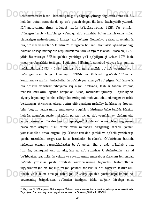 ichki nazorat va hisob - kitobning to‘g‘ri yo‘lga qo‘yilmaganligi ortib borar edi. Bu
holatlar   butun   mamlakatda   qo‘shib   yozish   degan   illatlarni   kuchaytirib   yubordi.
X.Yunusovaning   ilmiy   tadqiqot   ishida   ta’kidlanishicha,   SSSR   FA   olimlari
o‘tkazgan   hisob   -   kitoblarga   ko‘ra,   qo‘shib   yozishlar   butun   mamlakatda   ishlab
chiqarilgan   mahsulotning   3   foiziga   teng   bo‘lgan.   Xomashyo   yetkazish   sohalarida
esa,  qo‘shib  yozishlar  5  foizdan  25  foizgacha  bo‘lgan.  Mamlakat   iqtisodiyotidagi
holatlar boshqa ittifoqdosh respublikalarda ham ko‘zga tashlanadi. Masalan, 1977-
yilda   Belorussiya   SSRda   qo‘shib   yozishga   yo‘l   qo‘yilganligi   uchun   1075   kishi
jinoiy javobgarlikka tortilgan. Tojikiston SSRning Leninobod viloyatidagi qurilish
tashkilotlarida   1983   -   1984   yillarda   700   ming   rubllik   qo‘shib   yozishga   yo‘l
qo‘yilganligi  aniqlangan.  Ozarbayjon   SSRda   esa   1983-  yilning  o‘zida  667  sanoat
korxonasi va qurilish tashkilotlarida qo‘shib yozishga yo‘l qo‘yilgan. Moldaviyada
esa   qo‘shib   yozishlar   nihoyatda   avj   olgan   bo‘lsa-da,   kishilar   tobora   ko‘proq
mansab   kursilarini   egallab   borganlar.   Biroq,   mamlakat   ijtimoiy   -   iqtisodiy   va
siyosiy hayotidagi barcha salbiy illatlarning tub mohiyati tahlil etilmagan va ochib
berilmagan.   Aksincha,   ularga   ayrim   olib   qaralgan   mahalliy   kadrlarning   faoliyati
bilan   bog‘liq   tarzda   milliy,   mintaqaviy   voqelik   sifatidagina   baho   berildi.   Mazkur
holatlar mansabni suiste’mol qilish, poraxo‘rlik, qo‘shib yozishlar avj olishiga olib
kelgan   asosiy   omillardan   biri   deb   qaralgan 26
.   O‘zbekiston   mamlakatning   asosiy
paxta   xom   ashyosi   bilan   ta’minlovchi   mintaqasi   bo‘lganligi   sababli   qo‘shib
yozishlar   illati   «rivojlangan»   joy   O‘zbekiston   deb   qaraldi   va   qo‘shib   yozishlarga
qarshi   mamlakat   miqyosida   katta   harakatlar   boshlanib,   O‘zbekiston   birinchi
nishonga   olingan   respublikalardan   bo‘lib   qoldi.   Shu   o‘rinda   ta’kidlab   o‘tish
lozimki,   darhaqiqat   xalq   xo‘jaligidagi   qo‘shib   yozishlar   O‘zbekistonda   mavjud
bo‘lib, aksariyat hollarda kolxoz va sovxozlarning mansabdor shaxslari tomonidan
qo‘shib   yozishlar   paxta   tozalash   korxonalarining   tayyorlov   tashkilotlariga
tayyorlanmagan   va   topshirilmagan   paxtani   topshirildi   deb   tovarsiz   fakturalarni
tuzish   yo‘li   bilan   amalga   oshirilgan.   Bunday   qo‘shib   yozishlarga   kolxoz   va
sovxozning   brigadasida,   bo‘limida   tuzilgan,   ichki   xo‘jalik   hisobga   olish
26
  Юнусова   Х .   ХХ   асрнинг   80- йилларида   Ўзбекистонда   ижтимоийиқтисодий   жараёнлар   ва   маънавий   ҳаёт .
Тарих   фан .  Док .  илм .  дар .  олиш   учун   ёзилган   дисс ... –  Тошкент , 2009. –  Б . 197-198.
29 