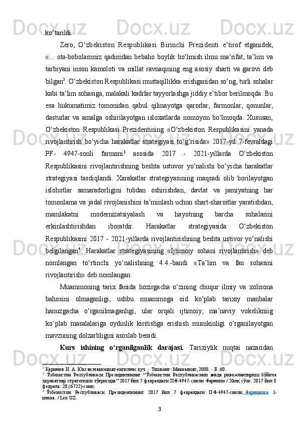 ko‘tarildi. 
Zero,   O‘zbekiston   Respublikasi   Birinchi   Prezidenti   e’tirof   etganidek,
«...  ota-bobolarimiz   qadimdan   bebaho   boylik   bo‘lmish   ilmu  ma’rifat,   ta’lim   va
tarbiyani   inson   kamoloti   va   millat   ravnaqining   eng   asosiy   sharti   va   garovi   deb
bilgan 2
. O‘zbekiston Respublikasi mustaqillikka erishganidan so‘ng, turli sohalar
kabi ta’lim sohasiga, malakali kadrlar tayyorlashga jiddiy e’tibor berilmoqda. Bu
esa   hukumatimiz   tomonidan   qabul   qilinayotga   qarorlar,   farmonlar,   qonunlar,
dasturlar   va   amalga   oshirilayotgan   isloxatlarda   nomoyon   bo‘lmoqda.   Xususan,
O‘zbekiston   Respublikasi   Prezidentining   «O‘zbekiston   Respublikasini   yanada
rivojlantirish   bo‘yicha   harakatlar   strategiyasi   to‘g‘risida»   2017-yil   7-fevraldagi
PF-   4947-sonli   farmoni 3
  asosida   2017   -   2021-yillarda   O‘zbekiston
Respublikasini   rivojlantirishning   beshta   ustuvor   yo‘nalishi   bo‘yicha   harakatlar
strategiyasi   tasdiqlandi.   Xarakatlar   strategiyasining   maqsadi   olib   borilayotgan
islohotlar   samaradorligini   tubdan   oshirishdan,   davlat   va   jamiyatning   har
tomonlama va   jadal rivojlanishini ta’minlash uchun shart-sharoitlar yaratishdan,
mamlakatni   modernizatsiyalash   va   hayotning   barcha   sohalarini
erkinlashtirishdan   iboratdir.   Harakatlar   strategiyasida   O‘zbekiston
Respublikasini   2017  -   2021-yillarda   rivojlantirishning   beshta   ustivor   yo‘nalishi
belgilangan 4
.   Harakatlar   strategiyasining   «Ijtimoiy   sohani   rivojlantirish»   deb
nomlangan   to‘rtinchi   yo‘nalishning   4.4.-bandi   «Ta’lim   va   fan   sohasini
rivojlantirish» deb   nomlangan.
Muammoning   tarix   fanida   hozirgacha   o‘zining   chuqur   ilmiy   va   xolisona
bahosini   olmaganligi,   ushbu   muammoga   oid   ko‘plab   tarixiy   manbalar
hanuzgacha   o‘rganilmaganligi,   ular   orqali   ijtimoiy,   ma’naviy   vokelikniig
ko‘plab   masalalariga   oydinlik   kiritishga   erishish   mumkinligi   o‘rganilayotgan
mavzuning dolzarbligini asoslab beradi.
Kurs   ishining   o‘rganilganlik   darajasi.   Tarixiylik   nuqtai   nazaridan
2
 Каримов И. А. Юксак маънавият-енгилмас куч. - Тошкент: Маънавият, 2008. - Б. 60.
3
  Ўзбекистон   Республикаси   Президентининг   “Ўзбекистон   Республикасини   янада   ривожлантириш   бўйича
ҳаракатлар стратегияси тўғрисида” 2017 йил 7 февралдаги ПФ-4947-сонли Фармони / Халқ сўзи. 2017 йил 8
февраль. 28 (6722)-сони.
4
  Ўзбекистон     Республикаси     Президентининг     2017     йил     7     февралдаги     ПФ-4947-сонли   Фармонига     1-
илова. / Lex   UZ.
3 