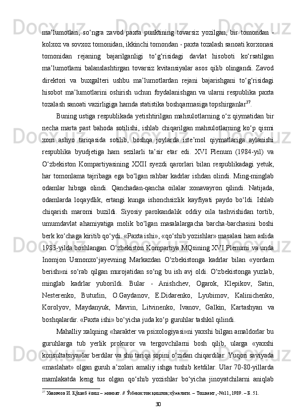 ma’lumotlari,   so‘ngra   zavod   paxta   punktining   tovarsiz   yozilgan,   bir   tomondan   -
kolxoz va sovxoz tomonidan, ikkinchi tomondan - paxta tozalash sanoati korxonasi
tomonidan   rejaning   bajarilganligi   to‘g‘risidagi   davlat   hisoboti   ko‘rsatilgan
ma’lumotlarni   balanslashtirgan   tovarsiz   kvitansiyalar   asos   qilib   olingandi.   Zavod
direktori   va   buxgalteri   ushbu   ma’lumotlardan   rejani   bajarishgani   to‘g‘risidagi
hisobot   ma’lumotlarini   oshirish   uchun   foydalanishgan   va   ularni   respublika   paxta
tozalash sanoati vazirligiga hamda statistika boshqarmasiga topshirganlar 27
.
Buning ustiga respublikada yetishtirilgan mahsulotlarning o‘z qiymatidan bir
necha   marta   past   bahoda   sotilishi,   ishlab   chiqarilgan   mahsulotlarning   ko‘p   qismi
xom   ashyo   tariqasida   sotilib,   boshqa   joylarda   iste’mol   qiymatlariga   aylanishi
respublika   byudjetiga   ham   sezilarli   ta’sir   etar   edi.   XVI   Plenum   (1984-yil)   va
O‘zbekiston   Kompartiyasining   XXII   syezdi   qarorlari   bilan   respublikadagi   yetuk,
har   tomonlama   tajribaga   ega   bo‘lgan   rahbar   kadrlar   ishdan   olindi.   Ming-minglab
odamlar   hibsga   olindi.   Qanchadan-qancha   oilalar   xonavayron   qilindi.   Natijada,
odamlarda   loqaydlik,   ertangi   kunga   ishonchsizlik   kayfiyati   paydo   bo‘ldi.   Ishlab
chiqarish   maromi   buzildi.   Siyosiy   parokandalik   oddiy   oila   tashvishidan   tortib,
umumdavlat   ahamiyatiga   molik   bo‘lgan   masalalargacha   barcha-barchasini   boshi
berk ko‘chaga kiritib qo‘ydi. «Paxta ishi», «qo‘shib yozishlar» masalasi ham aslida
1983-yilda boshlangan. O‘zbekiston Kompartiya MQsining XVI Plenumi va unda
Inomjon   Usmonxo‘jayevning   Markazdan   O‘zbekistonga   kadrlar   bilan   «yordam
berish»ni   so‘rab   qilgan   murojatidan   so‘ng   bu   ish   avj   oldi.   O‘zbekistonga   yuzlab,
minglab   kadrlar   yuborildi.   Bular   -   Anishchev,   Ogarok,   Klepikov,   Satin,
Nesterenko,   Buturlin,   O.Gaydanov,   E.Didarenko,   Lyubimov,   Kalinichenko,
Korolyov,   Maydanyuk,   Mavrin,   Litvinenko,   Ivanov,   Galkin,   Kartashyan   va
boshqalardir. «Paxta ishi» bo‘yicha juda ko‘p guruhlar tashkil qilindi. 
Mahalliy xalqning «harakter va psixologiyasi»ni yaxshi bilgan amaldorlar bu
guruhlarga   tub   yerlik   prokuror   va   tergovchilarni   bosh   qilib,   ularga   «yaxshi
konsultatsiya»lar berdilar va shu tariqa sopini o‘zidan chiqardilar. Yuqori saviyada
«maslahat»  olgan  guruh a’zolari  amaliy ishga tushib  ketdilar. Ular  70-80-yillarda
mamlakatda   keng   tus   olgan   qo‘shib   yozishlar   bo‘yicha   jinoyatchilarni   aniqlab
27
  Хакимов   И .  Қўшиб   ёзиш  –  жиноят . //  Ўзбекистон   қишлоқ   хўжалиги . –  Тошкент , -№11, 1989. –  Б . 51.
30