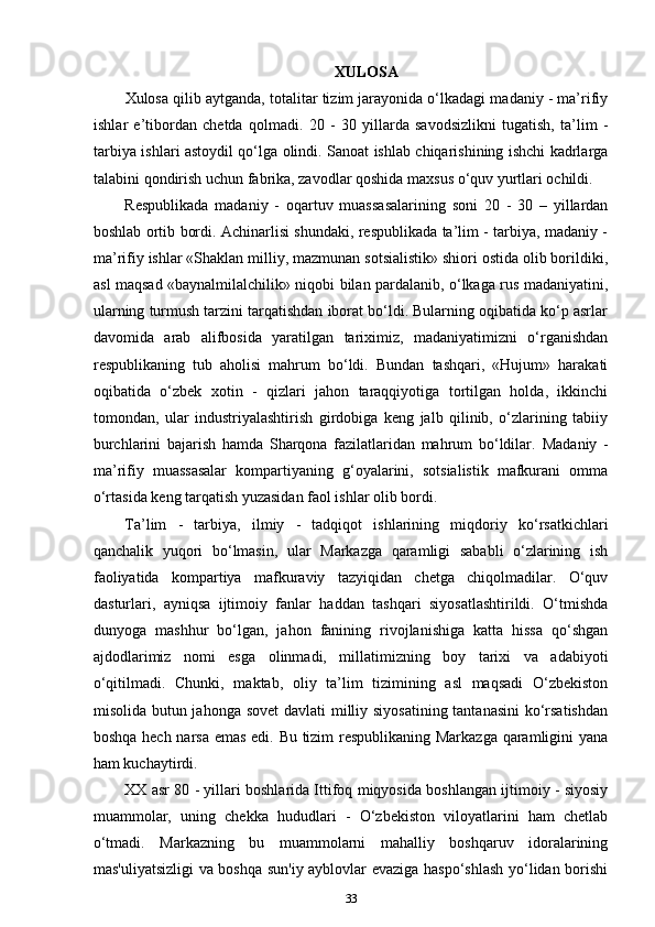 XULOSA
Xulosa qilib aytganda, totalitar tizim jarayonida o‘lkadagi madaniy - ma’rifiy
ishlar   e’tibordan   chetda   qolmadi.   20   -   30   yillarda   savodsizlikni   tugatish,   ta’lim   -
tarbiya ishlari astoydil qo‘lga olindi. Sanoat ishlab chiqarishining ishchi kadrlarga
talabini qondirish uchun fabrika, zavodlar qoshida maxsus o‘quv yurtlari ochildi. 
Respublikada   madaniy   -   oqartuv   muassasalarining   soni   20   -   30   –   yillardan
boshlab ortib bordi. Achinarlisi shundaki, respublikada ta’lim - tarbiya, madaniy -
ma’rifiy ishlar «Shaklan milliy, mazmunan sotsialistik» shiori ostida olib borildiki,
asl maqsad «baynalmilalchilik» niqobi bilan pardalanib, o‘lkaga rus madaniyatini,
ularning turmush tarzini tarqatishdan iborat bo‘ldi. Bularning oqibatida ko‘p asrlar
davomida   arab   alifbosida   yaratilgan   tariximiz,   madaniyatimizni   o‘rganishdan
respublikaning   tub   aholisi   mahrum   bo‘ldi.   Bundan   tashqari,   «Hujum»   harakati
oqibatida   o‘zbek   xotin   -   qizlari   jahon   taraqqiyotiga   tortilgan   holda,   ikkinchi
tomondan,   ular   industriyalashtirish   girdobiga   keng   jalb   qilinib,   o‘zlarining   tabiiy
burchlarini   bajarish   hamda   Sharqona   fazilatlaridan   mahrum   bo‘ldilar.   Madaniy   -
ma’rifiy   muassasalar   kompartiyaning   g‘oyalarini,   sotsialistik   mafkurani   omma
o‘rtasida keng tarqatish yuzasidan faol ishlar olib bordi. 
Ta’lim   -   tarbiya,   ilmiy   -   tadqiqot   ishlarining   miqdoriy   ko‘rsatkichlari
qanchalik   yuqori   bo‘lmasin,   ular   Markazga   qaramligi   sababli   o‘zlarining   ish
faoliyatida   kompartiya   mafkuraviy   tazyiqidan   chetga   chiqolmadilar.   O‘quv
dasturlari,   ayniqsa   ijtimoiy   fanlar   haddan   tashqari   siyosatlashtirildi.   O‘tmishda
dunyoga   mashhur   bo‘lgan,   jahon   fanining   rivojlanishiga   katta   hissa   qo‘shgan
ajdodlarimiz   nomi   esga   olinmadi,   millatimizning   boy   tarixi   va   adabiyoti
o‘qitilmadi.   Chunki,   maktab,   oliy   ta’lim   tizimining   asl   maqsadi   O‘zbekiston
misolida butun jahonga sovet  davlati milliy siyosatining tantanasini  ko‘rsatishdan
boshqa hech narsa emas edi. Bu tizim respublikaning Markazga qaramligini yana
ham kuchaytirdi.
XX asr 80 - yillari boshlarida Ittifoq miqyosida boshlangan ijtimoiy - siyosiy
muammolar,   uning   chekka   hududlari   -   O‘zbekiston   viloyatlarini   ham   chetlab
o‘tmadi.   Markazning   bu   muammolarni   mahalliy   boshqaruv   idoralarining
mas'uliyatsizligi va boshqa sun'iy ayblovlar evaziga haspo‘shlash yo‘lidan borishi
33 