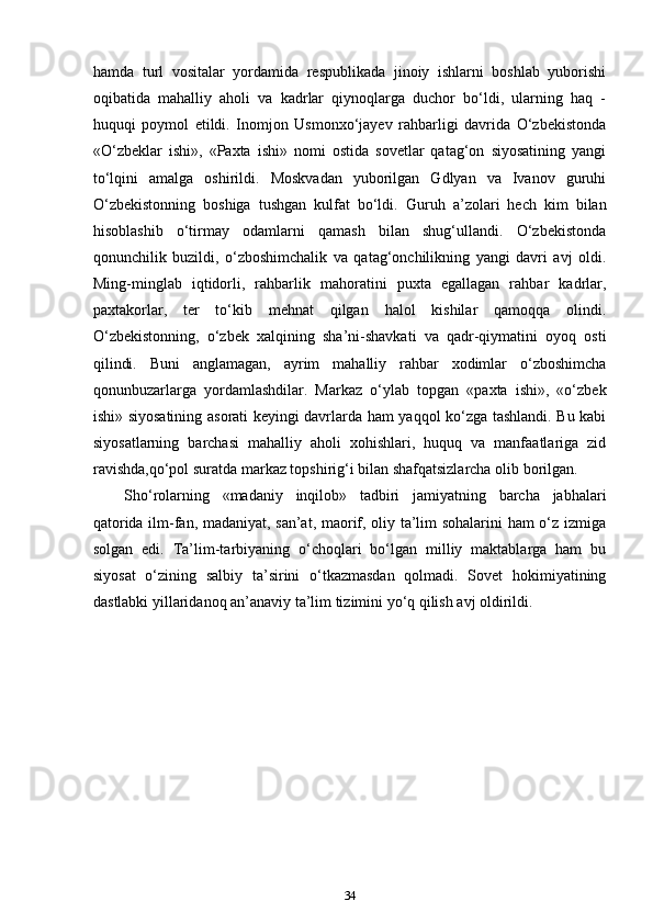 hamda   turl   vositalar   yordamida   respublikada   jinoiy   ishlarni   boshlab   yuborishi
oqibatida   mahalliy   aholi   va   kadrlar   qiynoqlarga   duchor   bo‘ldi,   ularning   haq   -
huquqi   poymol   etildi.   Inomjon   Usmonxo‘jayev   rahbarligi   davrida   O‘zbekistonda
«O‘zbеklar   ishi»,   «Paxta   ishi»   nomi   ostida   sovetlar   qatag‘on   siyosatining   yangi
to‘lqini   amalga   oshirildi.   Moskvadan   yuborilgan   Gdlyan   va   Ivanov   guruhi
O‘zbekistonning   boshiga   tushgan   kulfat   bo‘ldi.   Guruh   a’zolari   hech   kim   bilan
hisoblashib   o‘tirmay   odamlarni   qamash   bilan   shug‘ullandi.   O‘zbekistonda
qonunchilik   buzildi,   o‘zboshimchalik   va   qatag‘onchilikning   yangi   davri   avj   oldi.
Ming-minglab   iqtidorli,   rahbarlik   mahoratini   puxta   egallagan   rahbar   kadrlar,
paxtakorlar,   ter   to‘kib   mehnat   qilgan   halol   kishilar   qamoqqa   olindi.
O‘zbekistonning,   o‘zbek   xalqining   sha’ni-shavkati   va   qadr-qiymatini   oyoq   osti
qilindi.   Buni   anglamagan,   ayrim   mahalliy   rahbar   xodimlar   o‘zboshimcha
qonunbuzarlarga   yordamlashdilar.   Markaz   o‘ylab   topgan   «paxta   ishi»,   «o‘zbek
ishi» siyosatining asorati keyingi davrlarda ham yaqqol ko‘zga tashlandi. Bu kabi
siyosatlarning   barchasi   mahalliy   aholi   xohishlari,   huquq   va   manfaatlariga   zid
ravishda,qo‘pol suratda markaz topshirig‘i bilan shafqatsizlarcha olib borilgan.
Sho‘rolarning   «madaniy   inqilob»   tadbiri   jamiyatning   barcha   jabhalari
qatorida ilm-fan, madaniyat, san’at, maorif, oliy ta’lim sohalarini ham o‘z izmiga
solgan   edi.   Ta’lim-tarbiyaning   o‘choqlari   bo‘lgan   milliy   maktablarga   ham   bu
siyosat   o‘zining   salbiy   ta’sirini   o‘tkazmasdan   qolmadi.   Sovet   hokimiyatining
dastlabki yillaridanoq an’anaviy ta’lim tizimini yo‘q qilish avj oldirildi.
34 