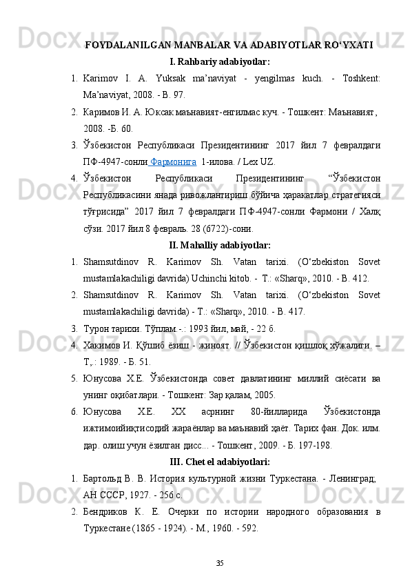 FOYDALANILGAN MANBALAR VA ADABIYOTLAR RO‘YXATI
I. Rahbariy adabiyotlar:
1. Karimov   I.   A.   Yuksak   ma’naviyat   -   yengilmas   kuch.   -   Toshkent:
Ma’naviyat, 2008. - B. 97.
2. Каримов И. А. Юксак маънавият-енгилмас куч. - Тошкент: Маънавият, 
2008. -Б. 60.
3. Ўзбекистон   Республикаси   Президентининг   2017   йил   7   февралдаги
ПФ-4947-сонли  Фармонига    1-илова. / Lex   UZ.
4. Ўзбекистон   Республикаси   Президентининг   “Ўзбекистон
Республикасини янада ривожлантириш бўйича ҳаракатлар стратегияси
тўғрисида”   2017   йил   7   февралдаги   ПФ-4947-сонли   Фармони   /   Халқ
сўзи. 2017 йил 8 февраль. 28 (6722)-сони.
II. Mahalliy adabiyotlar:
1. Shamsutdinov   R.   Karimov   Sh.   Vatan   tarixi.   (O‘zbеkiston   Sovеt
mustamlakachiligi davrida) Uchinchi kitob. -   Т.: «Sharq», 2010. - B. 412.
2. Shamsutdinov   R.   Karimov   Sh.   Vatan   tarixi.   (O‘zbеkiston   Sovеt
mustamlakachiligi davrida) - Т.: «Sharq», 2010. - B. 417.
3. Турoн тaриxи. Тўплaм.-.: 1993 йил, мaй, - 22 б.
4. Хакимов И. Қўшиб ёзиш -  жиноят. //  Ўзбекистон  қишлоқ хўжалиги.  –
Т,.: 1989. - Б. 51.
5. Юнусова   Х.Е.   Ўзбекистонда   совет   давлатининг   миллий   сиёсати   ва
унинг оқибатлари. - Тошкент: Зар қалам, 2005.
6. Юнусова   Х . Е.   ХХ   асрнинг   80- йилларида   Ўзбекистонда
ижтимоийиқтисодий   жараёнлар   ва   маънавий   ҳаёт .  Тарих   фан .  Док .  илм .
дар .  олиш   учун   ёзилган   дисс ... -  Тошкент , 2009. -  Б . 197-198.
III. Chet el adabiyotlari:
1. Бартольд   В.   В.   История   культурной   жизни   Туркестана.   -   Ленинград;
АН СССР, 1927. - 256 с.
2. Бендриков   К.   Е.   Очерки   по   истории   народного   образования   в
Туркестане (1865 - 1924). - М., 1960. - 592.
35 