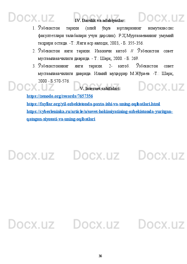 IV. Darslik va adabiyotlar:
1. Ўзбекистон   тарихи   (олий   ўқув   юртларининг   номутахассис
факултетлари   талабалари   учун   дарслик).   Р.Ҳ.Муртазаеванинг   умумий
таҳрири остида. -Т.: Янги аср авлоди, 2003, - Б. 355-356. 
2. Ўзбекистон   янги   тарихи.   Иккинчи   китоб   //   Ўзбекистон   совет
мустамлакачилиги даврида. - Т.: Шарқ, 2000. - Б. 269.
3. Ўзбекистоннинг   янги   тарихи .   2-   китоб .   Ўзбекистон   совет
мустамлакачилиги   даврида .   Илмий   муҳаррир   М . Жўраев .   - Т .:   Шарқ ,
2000 -  Б .570-576.
V .  Internet   sahifalari :
https    ://    zenodo    .   org    /   records    /7657356   
https://fayllar.org/yil-ozbekistonda-paxta-ishi-va-uning-oqibatlari.html
https://cyberleninka.ru/article/n/sovet-hokimiyatining-ozbekistonda-yuritgan-
qatagon-siyosati-va-uning-oqibatlari
36 