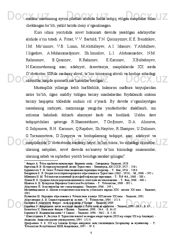 mazkur  mavzuning  ayrim   jihatlari   alohida  holda  tadqiq  etilgan maqolalar   bilan
cheklangan bo‘lib, yahlit tarzda ilmiy   o‘rganilmagan.
Kurs   ishini   yoritishda   sovet   hukumati   davrida   yaratilgan   adabiyotlar
alohida o‘rin tutadi. A. Fitrat, V.V. Bartold, T.N. Qoriniyozov, K.E. Bendrikov,
I.M.   Mo‘minov,   V.B.   Lunin,   M.Abdullayev,   A.I.   Ishanov,   Y.Abdullaev,
I.Irgashev,   A.Muhammadjonov,   Sh.Ismoilov,   L.I.   Abdusamadov,   N.M.
Rahmonov,   B.Qosimov,   R.Rahimov,   E.Karimov,   X.Boltaboyev,
N.Karimovlarning   asar,   adabiyot,   dissertasiya,   maqolalarida   XX   asrda
O‘zbekiston SSRda madaniy ahvol, ta’lim tizimining ahvoli va boshqa sohadagi
isloxotlar xaqida qimmatli ma’lumotlar berilgan 5
.
Mustaqillik   yillariga   kelib   hurfikrlilik,   hukmron   mafkura   tazyiqlaridan
xalos   bo‘lib,   ilgari   mahfiy   tutilgan   tarixiy   manbalardan   foydalanish   imkoni
tarixiy   haqiqatni   tiklashda   muhim   rol   o‘ynadi.   By   davrda   o‘rganilayotgan
masalaning   mohiyati,   mazmuniga   yangicha   yondashuvlar   shakllanib,   uni
xolisona   baholash   dolzarb   ahamiyat   kasb   eta   boshladi.   Ushbu   davr
tadqiqotchilari   qatoriga   R.Shamsutdinov,   T.Orifjonov,   D.A.   Alimova,
G.Solijonova,   R.H.   Karimov,   Q.Rajabov,   Sh.Hayitov,   R.Sharipov,   U.Dolimov,
G.Tursunmetova,   D.Ziyayeva   va   boshqalarning   tadqiqot,   asar,   adabiyot   va
maqolalarida O‘zbekistonda madaniy hayot, ta’lim tizimi, bu sohadagi isloxotlar,
ularning   natijalari,   sovet   davrida   an’anaviy   ta’lim   tizimidagi   muammolar,
ularning sabab va oqibatlari yoritib berishga xarakat qilingan 6
.
5
 Фитрат А. Ўзбек адабиёти намуналари. Биринчи жилд. - Самарқанд -Тошкент, 1928.
Бартольд В. В. История культурной жизни Туркестана. - Ленинград; АН СССР, 1927. - 256 с.
Қориниёзов Т. Н. Совет Ўзбекистони маданияти тарихидан очерклар. - Т.: Фан, 1956. - 510 б. 
Бендриков К. Е. Очерки по истории народного образования в Туркестане (1865 - 1924). - М., 1960. – 592 c.
Мўминов И. М. Ўзбекистон ижтимоий-фалсафий тафаккури тарихидан. - Т.: ЎзР ФА., 1960. - 288 с.
Лунин B. Б. Средняя Азия н доревалюционном и советском востоковедении. - Т.: Фан, 1968. - 408 с.
Ишанов А. И. Бухарская Народная Советская Республика. - Т.: Узбекистан, 1969. - 392 с.
Абдуллаев Й. Эски мактабда хат-савод чиқариш. -Тошкент, 1966. - 149 с.
Мухаммаджонов А. Школа и педагогическая мысль узбекского народа XIX - начале XX века. - Ташкент,
1981.
Исмаилов Ш. Народное образование в Узбекистане в конце XIX начале XX века. - Ташкент, 1981.
Абдусамадов А. И. Социал тараққиёт ва  ислом. - Т.: Ўзбекистон, 1984. - 151 б.
Қосимов Б. Абдурауф Фитрат - халқ фарзанди // Саодат. - Тошкент, 1989.
Каримов Э. Фитратнинг ҳаёти ва ижоди ҳақида // Ўзбек тили ва адабиёти. - Тошкен, 1990. -№ 3. - Б. 45.
Болтабоев Х. Номаьлум Фитрат // Ёшлик. - Тошкент, 1990. - № 4 .  - Б. 34-37.
Каримов Н. Жадидчилик нима? //   Санъат. - Тошкент. 1990. - №12. - Б. 5-10.
6
 Шамсутдинов Р., Расулов Б. Туркистон мактаб ва мадрасалари тарихи (XIX аср охири XX аср бошлари). -
Андижон: Андижон давлат университети, 1995. -152 б.
Орифжонов   Э.   К.   XX   аср   бошида   Бухоро   амирлиги   халқ   таълимидаги   ўзгаришлар   ва   муаммолар.   -   Т.:
Ўзбекистон Республикаси ИИВ Академияси, 1997. - 59  б.
4 