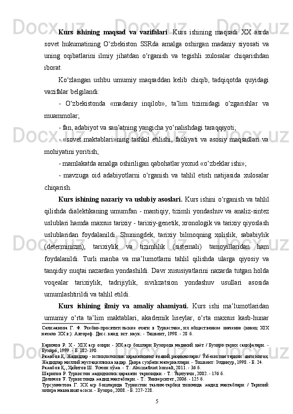 Kurs   ishining   maqsad   va   vazifalari .   Kurs   ishining   maqsadi   XX   asrda
sovet   hukumatining   O‘zbekiston   SSRda   amalga   oshirgan   madaniy   siyosati   va
uning   oqibatlarini   ilmiy   jihatdan   o‘rganish   va   tegishli   xulosalar   chiqarishdan
iborat.
Ko‘zlangan   ushbu   umumiy   maqsaddan   kelib   chiqib,   tadqiqotda   quyidagi
vazifalar belgilandi:
-   O‘zbekistonda   «madaniy   inqilob»,   ta’lim   tizimidagi   o‘zgarishlar   va
muammolar;
-  f an, adabiyot va san’atning yangicha yo‘nalishdagi   taraqqiyoti;
-   «sovet   maktablari»ning   tashkil   etilishi,   faoliyati   va   asosiy   maqsadlari   va
mohiyatini yoritish;
- mamlakatda amalga oshiriligan qabohatlar yoxud «o‘zbeklar ishi»;
-   mavzuga   oid   adabiyotlarni   o‘rganish   va   tahlil   etish   natijasida   xulosalar
chiqarish.
Kurs ishining nazariy va uslubiy asoslari.   Kurs ishini o‘rganish va tahlil
qilishda dialektikaning umumfan - mantiqiy, tizimli  yondashuv  va analiz-sintez
uslublari hamda maxsus tarixiy - tarixiy-genetik, xronologik va tarixiy qiyoslash
uslublaridan   foydalanildi.   Shuningdek,   tarixiy   bilmoqning   xolislik,   sababiylik
(determinizm),   tarixiylik   va   tizimlilik   (sistemali)   tamoyillaridan   ham
foydalanildi.   Turli   manba   va   ma’lumotlarni   tahlil   qilishda   ularga   qiyosiy   va
tanqidiy nuqtai nazardan yondashildi. Davr xususiyatlarini nazarda tutgan holda
voqealar   tarixiylik,   tadrijiylik,   sivilizatsion   yondashuv   usullari   asosida
umumlashtirildi va tahlil   etildi.
Kurs   ishining   ilmiy   va   amaliy   ahamiyati.   Kurs   ishi   ma’lumotlaridan
umumiy   o‘rta   ta’lim   maktablari,   akademik   liseylar,   o‘rta   maxsus   kasb-hunar
Салижанова   Г.   Ф.   Учебно-просвтитсльские   очаги   в   Туркестане,   их   общественное   значение   (конец   XIX
начало   XX   в.):   Автореф.   Дисс. канд.   ист.   наук.   -   Ташкент,   1998.   -   28   б.
Каримов   Р.   Х   -   XIX   аср   охири   -   XX   аср   бошлари   Бухорода   маданий   ҳаёт   /   Бухоро   тарих   саҳифалари.   -
Бухоро, 1999. - Б. 182-190.
Ражабов Қ.   Жадидлар   -   истиқлолчилик   ҳаракатининг   ғоявий   раҳнамолари/   Ўзбекистон   тарихи:   янги   нигоҳ.
Жадидлар миллий мустақилликка қадар. Давра суҳбати материаллари. - Тошкент: Элдинур, 1998. - Б. 24.
Ражабов Қ., Ҳайитов Ш. Усмон хўжа. - Т.: Abu matbuot konsalt, 2011. - 36 б.
Шарипов Р. Туркистон жадидчилик ҳаракати  тарихидан. - Т.: Ўқитувчи, 2002. - 176 б. 
Долимов У. Туркистонда жадид мактаблари. - Т.: Университет, 2006. - 125 б. 
Турсунметова   Г.   XX   аср   бошларида   Туркистон   таьлим-тарбия   тизимида   жадид   мактаблари   /   Тарихий
хотира маьнавият асоси. - Бухоро, 2008. - Б. 227-228.
5 