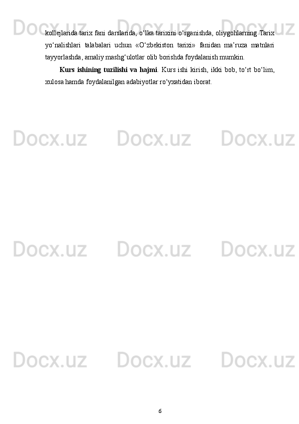 kollejlarida tarix fani darslarida, o‘lka tarixini o‘rganishda, oliygohlarning Tarix
yo‘nalishlari   talabalari   uchun   «O‘zbekiston   tarixi»   fanidan   ma’ruza   matnlari
tayyorlashda, amaliy mashg‘ulotlar olib borishda foydalanish mumkin.
Kurs   ishining   tuzilishi   va   hajmi .   Kurs   ishi   kirish,   ikki   bob,   to‘rt   bo‘lim,
xulosa hamda foydalanilgan adabiyotlar ro‘yxatidan iborat.
6 