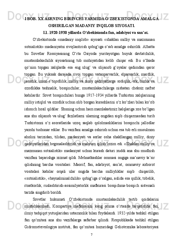 I BOB. XX ASRNING BIRINCHI YARMIDA O‘ZBEKISTONDA AMALGA
OSHIRILGAN MADANIY INQILOB SIYOSATI.
I.1. 1920-1930 yillarda O‘zbekistonda fan, adabiyot va san’at.
O‘zbekistonda   «madaniy   inqilob»   siyosati   «shaklan   milliy   va   mazmunan
sotsialistik» madaniyatni rivojlantirish qobig‘iga o‘rab amalga oshirildi. Albatta
bu   Sovetlar   Rossiyasining   O‘rta   Osiyoda   yuritayotgan   buyuk   davlatchilik,
mustamlakachilik   siyosatining   tub   mohiyatidan   kelib   chiqar   edi.   Bu   o‘lkada
qo‘nim   topgan   xalqlarda   esa   eng   ulug‘   va   olijanob   g‘oyalar   qadimdan   qaror
topgan.   Bu   yuksak   darajada   rivoj   topgan   vatanparvarlik,   elparvarlik,   mardlik,
jasurlik, imon-e’tiqodlilik, milliy va diniy qadriyatlarga sodiqlik, erk, hurlik va
ozodlikka   tashnalik,   bosqinchilar,   mustamlakachilarga   nisbatan   cheksiz   nafrat
kabilardir. Sovet bosqinchilari bunga 1917-1934 yillarda Turkiston xalqlarining
milliy istiqlol va ozodlik uchun olib borgan kurashlarini o‘z ko‘zlari bilan ko‘rib
ishonch hosil qildilar. Shuning uchun ham mamlakatimiz halqlariga xos bo‘lgan
ana shu olijanob va ulug‘ fazilatlarni ularning ongidan siqib chiqarmasdan turib
Turkistonni   o‘z   asoratlarida   uzoq   saqlab   qololmasliklarini   bosqinchi   jallodlar
yaxshi tushunar edilar. Bu vazifani amalga oshirish uchun esa tub erli musulmon
aholini   tarixidan,   tilidan,   madaniyati   va   asrlar   osha   shakllangan   milliy,   diniy
qadriyatlaridan begonalashtirish va mahrum qilish lozim edi. «Shaklan milliy va
mazmunan sotsialistik» madaniyat  uchun kurash daturi  xuddi  ana shu mudhish
vazifani bajarishga xizmat qildi. Mehnatkashlar ommasi ongiga ma’naviy ta’sir
qilishning   barcha   vositalari:   Maorif,   fan,   adabiyot,   san’at,   ommaviy   axborot
vositalari   kabilar   orqali   ular   ongida   barcha   milliyliklar   siqib   chiqarilib,
«sotsialistik», «baynalminalchilik» qobig‘iga o‘ralgan, aslida esa qullik, tobelik,
itoatkorlik,   ruslashtirish-assimilyatorlik   mafkurasi   bosqichma-bosqich   sistemali
tarzda singdirib borildi.
Sovetlar   hukumati   O‘zbekistonda   mustamlakachilik   tartib   qoidalarini
mustahkamlash,   Kompartiya   mafkurasini   keng   omma   o‘rtasida   tarqatishda   fan,
ilmiy tadqiqot yutuqlaridan ustamonlik bilan foydalandi. 1932-yilda tashkil etilgan
fan   qo‘mitasi   ana   shu   vazifalarga   safarbar   qilindi.   Respublikada   tashkil   etilgan
Gidrometereologiya instituti, fan qo‘mitasi  huzuridagi Geliotexnika laboratoriyasi
7 