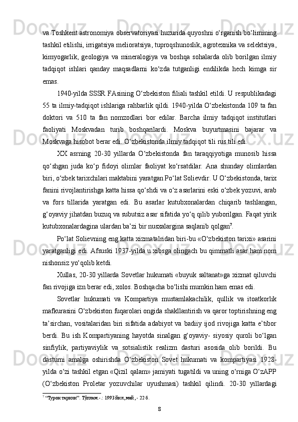 va Toshkent astronomiya observatoriyasi huzurida quyoshni o‘rganish bo‘limining
tashkil etilishi, irrigatsiya melioratsiya, tuproqshunoslik, agrotexnika va selektsiya,
kimyogarlik,   geologiya   va   mineralogiya   va   boshqa   sohalarda   olib   borilgan   ilmiy
tadqiqot   ishlari   qanday   maqsadlarni   ko‘zda   tutganligi   endilikda   hech   kimga   sir
emas. 
1940-yilda SSSR FAsining O‘zbekiston filiali tashkil etildi. U respublikadagi
55 ta ilmiy-tadqiqot ishlariga rahbarlik qildi. 1940-yilda O‘zbekistonda 109 ta fan
doktori   va   510   ta   fan   nomzodlari   bor   edilar.   Barcha   ilmiy   tadqiqot   institutlari
faoliyati   Moskvadan   turib   boshqarilardi.   Moskva   buyurtmasini   bajarar   va
Moskvaga hisobot berar edi. O‘zbekistonda ilmiy tadqiqot tili rus tili edi.
XX   asrning   20-30   yillarda   O‘zbekistonda   fan   taraqqiyotiga   munosib   hissa
qo‘shgan   juda   ko‘p   fidoyi   olimlar   faoliyat   ko‘rsatdilar.   Ana   shunday   olimlardan
biri, o‘zbek tarixchilari maktabini yaratgan Po‘lat Solievdir. U O‘zbekistonda, tarix
fanini rivojlantirishga katta hissa qo‘shdi va o‘z asarlarini eski o‘zbek yozuvi, arab
va   fors   tillarida   yaratgan   edi.   Bu   asarlar   kutubxonalardan   chiqarib   tashlangan,
g‘oyaviy jihatdan buzuq va subutsiz asar sifatida yo‘q qilib yuborilgan. Faqat yirik
kutubxonalardagina ulardan ba’zi bir nusxalargina saqlanib qolgan 7
.
Po‘lat Solievning eng katta xizmatalridan biri-bu «O‘zbekiston tarixi» asarini
yaratganligi edi. Afsuski 1937-yilda u xibsga olingach bu qimmatli asar ham nom
nishonsiz yo‘qolib ketdi.
Xullas, 20-30 yillarda Sovetlar hukumati «buyuk saltanat»ga xizmat qiluvchi
fan rivojiga izn berar edi, xolos. Boshqacha bo‘lishi mumkin ham emas edi.
Sovetlar   hukumati   va   Kompartiya   mustamlakachilik,   qullik   va   itoatkorlik
mafkurasini O‘zbekiston fuqarolari ongida shakllantirish va qaror toptirishning eng
ta’sirchan,  vositalaridan  biri   sifatida  adabiyot  va  badiiy ijod  rivojiga  katta e’tibor
berdi.   Bu   ish   Kompartiyaning   hayotda   sinalgan   g‘oyaviy-   siyosiy   quroli   bo‘lgan
sinfiylik,   partiyaviylik   va   sotsialistik   realizm   dasturi   asosida   olib   borildi.   Bu
dasturni   amalga   oshirishda   O‘zbekiston   Sovet   hukumati   va   kompartiyasi   1928-
yilda o‘zi tashkil etgan «Qizil qalam» jamiyati tugatildi va uning o‘rniga O‘zAPP
(O‘zbekiston   Proletar   yozuvchilar   uyushmasi)   tashkil   qilindi.   20-30   yillardagi
7
 “Турoн тaриxи”. Тўплaм.-.: 1993 йил, мaй, - 22 б.
8 