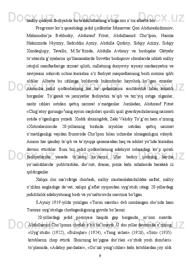 badiiy ijodiyot faoliyatida bu tashkilotlarning o‘ziga xos o‘rni albatta   bor.
Progressiv ko‘z qarashdagi jadid ijodkorlar Munavvar Qori Abdurashidxonov,
Mahmudxo‘ja   Behbudiy,   Abdurauf   Fitrat,   Abdulhamid   Cho‘lpon,   Hamza
Hakimzoda   Niyoziy,   Sadriddin   Ayniy,   Abdulla   Qodiriy,   Sidqiy   Aziziy,   Sidqiy
Xondaqliqiy,   Tavallo,   M.So‘fizoda,   Abdulla   Avloniy   va   boshqalar   Oktyabr
to‘ntarishi g‘oyalarini qo‘llamasalarda Sovetlar boshqaruv idoralarida ishlab milliy
istiqlol   manfaatlariga   xizmat   qilish,   millatning   dunyoviy   siyosiy   madaniyatini   va
saviyasini  oshirish  uchun  kurashni   o‘z  faoliyat  maqsadlarining  bosh  mezoni  qilib
oldilar.   Albatta   bu   ishlarga   bolshevik   hukmdorlar   hayrihoh   bo‘lgan   emaslar.
Aksincha   jadid   ijodkorlarning   har   bir   qadamlarini   sinchkovlik   bilan   kuzatib
borganlar.   To‘garak   va   jamiyatlar   faoliyatini   ta’qib   va   taz’yiq   ostiga   olganlar,
nashr   ishlari   ustidan   qattiq   nazorat   o‘rnatganlar.   Jumladan,   Abdurauf   Fitrat
«Chig‘atoy gurungi» 1
ning ayrim majlislari qurolli qizil gvardiyachilarning nazorati
ostida o‘tganligini yozadi. Xuddi shuningdek, Zaki Validiy To‘g‘on ham o‘zining
«Xotiralarim»ida   20-yillarning   boshida   ziyolilar   ustidan   qattiq   nazorat
o‘rnatilganligi   vajidan   Buxoroda   Cho‘lpon   bilan   uchrasha   olmaganligini   eslaydi.
Ammo har qanday ta’qib va ta’zyiqqa qaramasdan haq va adolat yo‘lida kurashni
davom   ettirdilar.   Buni   biz   jadid   ijodkorlarning   adabiyot   sohasidagi   ko‘p   qirrali
faoliyatlarida   yanada   to‘laroq   ko‘ramiz.   Ular   badiiy   ijodning   barcha
yo‘nalishlarida:   publitsistika,   she’riat,   drama,   proza   kabi   sohalarida   barakali   iz
qoldirganlar.
Xalqni   ilm   ma’rifatga   chorlash,   milliy   mustamlakachilikka   nafrat,   milliy
o‘zlikni   anglashga   da’vat,   xalqni   g‘aflat   uyqusidan   uyg‘otish   istagi   20-yillardagi
jadidchilik adabiyotining bosh va yo‘naltiruvchi mavzusi bo‘lgan.
S.Ayniy   1919-yilda   yozilgan   «Turon   marshi»   deb   nomlangan   she’rida   ham
Turonni uyg‘otishga chorlaganligining guvohi bo‘lamiz.
20-yillardagi   jadid   poeziyasi   haqida   gap   borganda,   so‘zsiz   suratda
Abdulhamid Cho‘lponni chetlab o‘tib bo‘lmaydi. U shu yillar davomida o‘zining
«Uyg‘otish»   (1922),   «Buloqlar»   (1924),   «Tong   sirlari»   (1926),   «Soz»   (1935)
kitoblarini   chop   ettirdi.   Shoirning   ko‘pgina   she’rlari   «o‘zbek   yosh   shoirlari»
to‘plamida, «Adabiy parchalar», «Go‘zal yozg‘ichlar» kabi kitoblardan joy oldi
9 