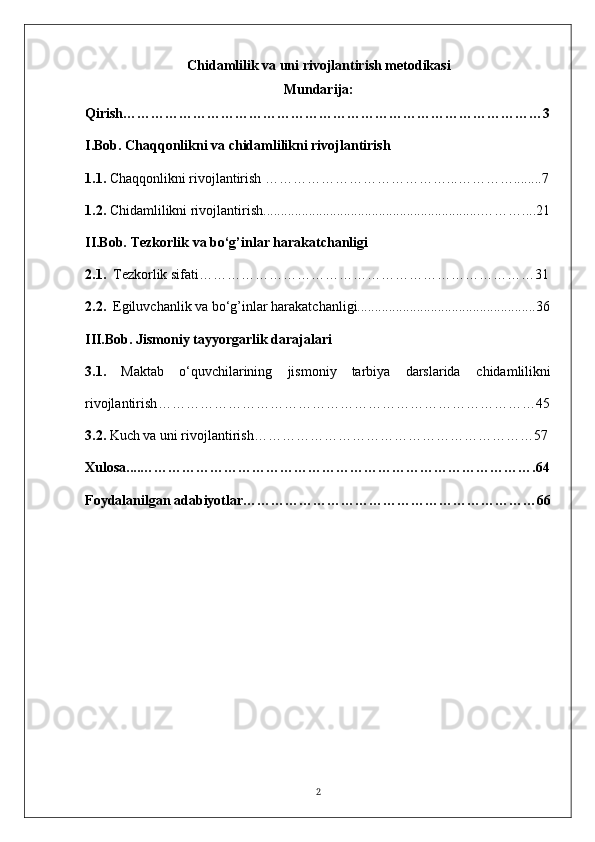Chidamlilik va uni rivojlantirish metodikasi
Mundarija:
Qirish………………………………………………………………………………3
I.Bob.  Chaqqonlikni va chidamlilikni rivojlantirish
1.1.   Chaqqonlikni rivojlantirish  …………………………………...…………........7
1.2.  Chidamlilikni rivojlantirish ..............................................................………....21
II.Bob.  Tezkorlik   va bo‘g’inlar harakatchanligi
2.1.    Tezkorlik sifati… ……………………………………………………………31
2.2.    Egiluvchanlik va bo‘g’inlar harakatchanligi...................................................36
III.Bob.   Jismoniy tayyorgarlik daraja lar i
3.1.   Maktab   o‘quvchilarining   jismoniy   tarbiya   darslarida   chidamlilik ni
rivojlantirish ………………………………………………………………………45
3.2.   Kuch va uni rivojlantirish ……………………………………………………57
Xulosa....………………………………………………………………………….64
Foydalanilgan adabiyotlar………………………………………………………66
2 
