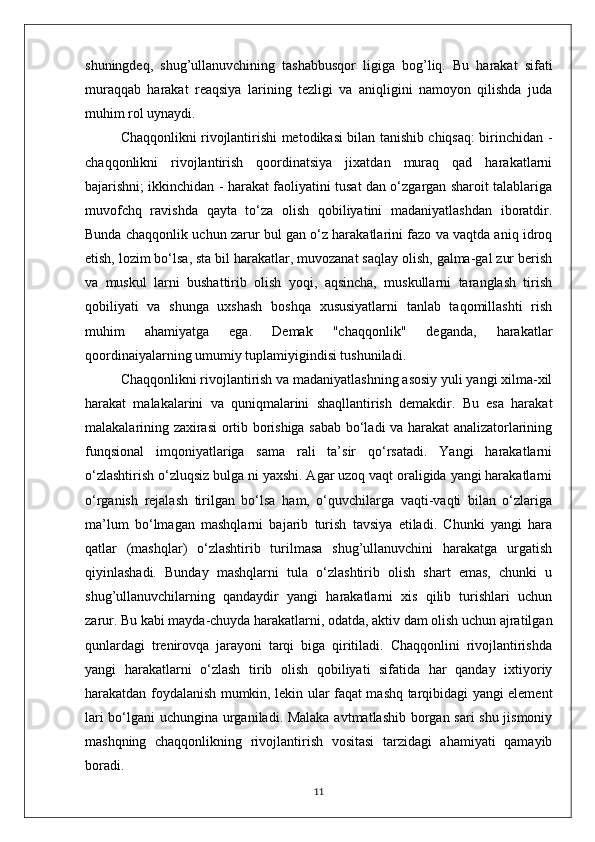 shuningdeq,   shug’ullanuvchining   tashabbusqor   ligiga   bog’liq.   Bu   harakat   sifati
muraqqab   harakat   reaqsiya   larining   tezligi   va   aniqligini   namoyon   qilishda   juda
muhim rol uynaydi. 
Chaqqonlikni rivojlantirishi metodikasi bilan tanishib chiqsaq: birinchidan -
chaqqonlikni   rivojlantirish   qoordinatsiya   jixatdan   muraq   qad   harakatlarni
bajarishni; ikkinchidan - harakat faoliyatini tusat dan o‘zgargan sharoit talablariga
muvofchq   ravishda   qayta   to‘za   olish   qobiliyatini   madaniyatlashdan   iboratdir.
Bunda chaqqonlik uchun zarur bul gan o‘z harakatlarini fazo va vaqtda aniq idroq
etish, lozim bo‘lsa, sta bil harakatlar, muvozanat saqlay olish, galma-gal zur berish
va   muskul   larni   bushattirib   olish   yoqi,   aqsincha,   muskullarni   taranglash   tirish
qobiliyati   va   shunga   uxshash   boshqa   xususiyatlarni   tanlab   taqomillashti   rish
muhim   ahamiyatga   ega.   Demak   "chaqqonlik"   deganda,   harakatlar
qoordinaiyalarning umumiy tuplamiyigindisi tushuniladi.
Chaqqonlikni rivojlantirish va madaniyatlashning asosiy yuli yangi xilma-xil
harakat   malakalarini   va   quniqmalarini   shaqllantirish   demakdir.   Bu   esa   harakat
malakalarining zaxirasi  ortib borishiga sabab bo‘ladi va harakat analizatorlarining
funqsional   imqoniyatlariga   sama   rali   ta’sir   qo‘rsatadi.   Yangi   harakatlarni
o‘zlashtirish o‘zluqsiz bulga ni yaxshi. Agar uzoq vaqt oraligida yangi harakatlarni
o‘rganish   rejalash   tirilgan   bo‘lsa   ham,   o‘quvchilarga   vaqti-vaqti   bilan   o‘zlariga
ma’lum   bo‘lmagan   mashqlarni   bajarib   turish   tavsiya   etiladi.   Chunki   yangi   hara
qatlar   (mashqlar)   o‘zlashtirib   turilmasa   shug’ullanuvchini   harakatga   urgatish
qiyinlashadi.   Bunday   mashqlarni   tula   o‘zlashtirib   olish   shart   emas,   chunki   u
shug’ullanuvchilarning   qandaydir   yangi   harakatlarni   xis   qilib   turishlari   uchun
zarur. Bu kabi mayda-chuyda harakatlarni, odatda, aktiv dam olish uchun ajratilgan
qunlardagi   trenirovqa   jarayoni   tarqi   biga   qiritiladi.   Chaqqonlini   rivojlantirishda
yangi   harakatlarni   o‘zlash   tirib   olish   qobiliyati   sifatida   har   qanday   ixtiyoriy
harakatdan foydalanish mumkin, lekin ular faqat mashq tarqibidagi yangi element
lari bo‘lgani uchungina urganiladi. Malaka avtmatlashib borgan sari shu jismoniy
mashqning   chaqqonlikning   rivojlantirish   vositasi   tarzidagi   ahamiyati   qamayib
boradi. 
11 