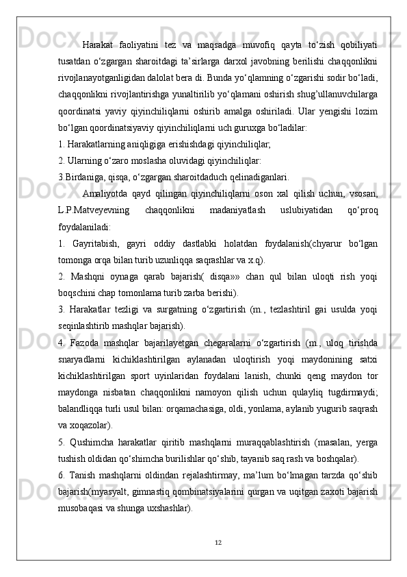 Harakat   faoliyatini   tez   va   maqsadga   muvofiq   qayta   to‘zish   qobiliyati
tusatdan   o‘zgargan   sharoitdagi   ta’sirlarga   darxol   javobning  berilishi   chaqqonlikni
rivojlanayotganligidan dalolat bera di. Bunda yo‘qlamning o‘zgarishi sodir bo‘ladi,
chaqqonlikni rivojlantirishga yunaltirilib yo‘qlamani oshirish shug’ullanuvchilarga
qoordinatsi   yaviy   qiyinchiliqlarni   oshirib   amalga   oshiriladi.   Ular   yengishi   lozim
bo‘lgan qoordinatsiyaviy qiyinchiliqlarni uch guruxga bo‘ladilar:
1. Harakatlarning aniqligiga erishishdagi qiyinchiliqlar;
2. Ularning o‘zaro moslasha oluvidagi qiyinchiliqlar:
3.Birdaniga, qisqa, o‘zgargan sharoitdaduch qelinadiganlari.
Amaliyotda   qayd   qilingan   qiyinchiliqlarni   oson   xal   qilish   uchun,   vsosan,
L.P.Matveyevning   chaqqonlikni   madaniyatlash   uslubiyatidan   qo‘proq
foydalaniladi:
1.   Gayritabish,   gayri   oddiy   dastlabki   holatdan   foydalanish(chyarur   bo‘lgan
tomonga orqa bilan turib uzunliqqa saqrashlar va x.q).
2.   Mashqni   oynaga   qarab   bajarish(   disqa»»   chan   qul   bilan   uloqti   rish   yoqi
boqschini chap tomonlama turib zarba berishi).
3.   Harakatlar   tezligi   va   surgatning   o‘zgartirish   (m.,   tezlashtiril   gai   usulda   yoqi
seqinlashtirib mashqlar bajarish).
4.   Fazoda   mashqlar   bajarilayetgan   chegaralarni   o‘zgartirish   (m.,   uloq   tirishda
snaryadlarni   kichiklashtirilgan   aylanadan   uloqtirish   yoqi   maydonining   satxi
kichiklashtirilgan   sport   uyinlaridan   foydalani   lanish,   chunki   qeng   maydon   tor
maydonga   nisbatan   chaqqonlikni   namoyon   qilish   uchun   qulayliq   tugdirmaydi;
balandliqqa turli usul bilan: orqamachasiga, oldi, yonlama, aylanib yugurib saqrash
va xoqazolar).
5.   Qushimcha   harakatlar   qiritib   mashqlarni   muraqqablashtirish   (masalan,   yerga
tushish oldidan qo‘shimcha burilishlar qo‘shib, tayanib saq rash va boshqalar).
6.   Tanish   mashqlarni   oldindan   rejalashtirmay,   ma’lum   bo‘lmagan   tarzda   qo‘shib
bajarish(myasyalt, gimnastiq qombinatsiyalarini qurgan va uqitgan zaxoti bajarish
musobaqasi va shunga uxshashlar).
12 