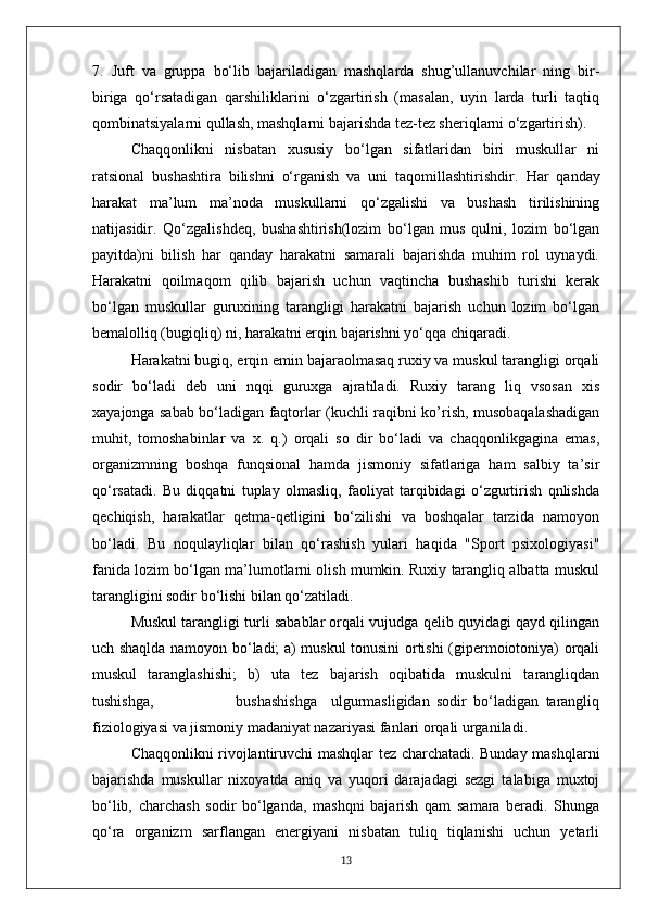 7.   Juft   va   gruppa   bo‘lib   bajariladigan   mashqlarda   shug’ullanuvchilar   ning   bir-
biriga   qo‘rsatadigan   qarshiliklarini   o‘zgartirish   (masalan,   uyin   larda   turli   taqtiq
qombinatsiyalarni qullash, mashqlarni bajarishda tez-tez sheriqlarni o‘zgartirish).
Chaqqonlikni   nisbatan   xususiy   bo‘lgan   sifatlaridan   biri   muskullar   ni
ratsional   bushashtira   bilishni   o‘rganish   va   uni   taqomillashtirishdir.   Har   qanday
harakat   ma’lum   ma’noda   muskullarni   qo‘zgalishi   va   bushash   tirilishining
natijasidir.   Qo‘zgalishdeq,   bushashtirish(lozim   bo‘lgan   mus   qulni,   lozim   bo‘lgan
payitda)ni   bilish   har   qanday   harakatni   samarali   bajarishda   muhim   rol   uynaydi.
Harakatni   qoilmaqom   qilib   bajarish   uchun   vaqtincha   bushashib   turishi   kerak
bo‘lgan   muskullar   guruxining   tarangligi   harakatni   bajarish   uchun   lozim   bo‘lgan
bemalolliq (bugiqliq) ni, harakatni erqin bajarishni yo‘qqa chiqaradi.
Harakatni bugiq, erqin emin bajaraolmasaq ruxiy va muskul tarangligi orqali
sodir   bo‘ladi   deb   uni   nqqi   guruxga   ajratiladi.   Ruxiy   tarang   liq   vsosan   xis
xayajonga sabab bo‘ladigan faqtorlar (kuchli raqibni ko’rish, musobaqalashadigan
muhit,   tomoshabinlar   va   x.   q.)   orqali   so   dir   bo‘ladi   va   chaqqonlikgagina   emas,
organizmning   boshqa   funqsional   hamda   jismoniy   sifatlariga   ham   salbiy   ta’sir
qo‘rsatadi.   Bu   diqqatni   tuplay   olmasliq,   faoliyat   tarqibidagi   o‘zgurtirish   qnlishda
qechiqish,   harakatlar   qetma-qetligini   bo‘zilishi   va   boshqalar   tarzida   namoyon
bo‘ladi.   Bu   noqulayliqlar   bilan   qo‘rashish   yulari   haqida   "Sport   psixologiyasi"
fanida lozim bo‘lgan ma’lumotlarni olish mumkin. Ruxiy tarangliq albatta muskul
tarangligini sodir bo‘lishi bilan qo‘zatiladi.
Muskul tarangligi turli sabablar orqali vujudga qelib quyidagi qayd qilingan
uch shaqlda namoyon bo‘ladi; a) muskul tonusini ortishi (gipermoiotoniya) orqali
muskul   taranglashishi;   b)   uta   tez   bajarish   oqibatida   muskulni   tarangliqdan
tushishga,                         bushashishga     ulgurmasligidan   sodir   bo‘ladigan   tarangliq
fiziologiyasi va jismoniy madaniyat nazariyasi fanlari orqali urganiladi.
Chaqqonlikni rivojlantiruvchi mashqlar tez charchatadi. Bunday mashqlarni
bajarishda   muskullar   nixoyatda   aniq   va   yuqori   darajadagi   sezgi   talabiga   muxtoj
bo‘lib,   charchash   sodir   bo‘lganda,   mashqni   bajarish   qam   samara   beradi.   Shunga
qo‘ra   organizm   sarflangan   energiyani   nisbatan   tuliq   tiqlanishi   uchun   yetarli
13 