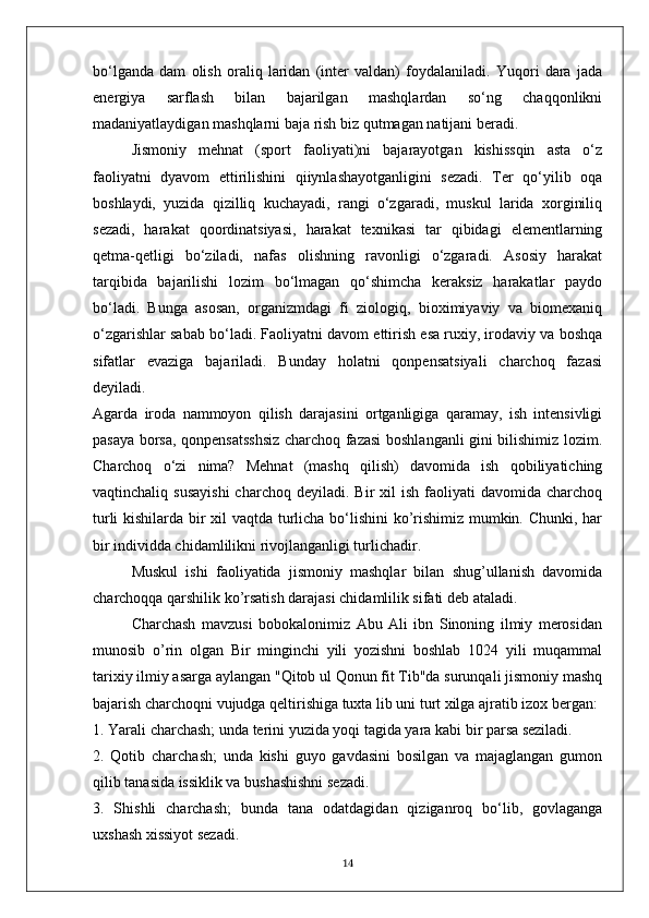 bo‘lganda   dam   olish   oraliq   laridan   (inter   valdan)   foydalaniladi.   Yuqori   dara   jada
energiya   sarflash   bilan   bajarilgan   mashqlardan   so‘ng   chaqqonlikni
madaniyatlaydigan mashqlarni baja rish biz qutmagan natijani beradi.
Jismoniy   mehnat   (sport   faoliyati)ni   bajarayotgan   kishissqin   asta   o‘z
faoliyatni   dyavom   ettirilishini   qiiynlashayotganligini   sezadi.   Ter   qo‘yilib   oqa
boshlaydi,   yuzida   qizilliq   kuchayadi,   rangi   o‘zgaradi,   muskul   larida   xorginiliq
sezadi,   harakat   qoordinatsiyasi,   harakat   texnikasi   tar   qibidagi   elementlarning
qetma-qetligi   bo‘ziladi,   nafas   olishning   ravonligi   o‘zgaradi.   Asosiy   harakat
tarqibida   bajarilishi   lozim   bo‘lmagan   qo‘shimcha   keraksiz   harakatlar   paydo
bo‘ladi.   Bunga   asosan,   organizmdagi   fi   ziologiq,   bioximiyaviy   va   biomexaniq
o‘zgarishlar sabab bo‘ladi. Faoliyatni davom ettirish esa ruxiy, irodaviy va boshqa
sifatlar   evaziga   bajariladi.   Bunday   holatni   qonpensatsiyali   charchoq   fazasi
deyiladi.
Agarda   iroda   nammoyon   qilish   darajasini   ortganligiga   qaramay,   ish   intensivligi
pasaya borsa, qonpensatsshsiz charchoq fazasi boshlanganli gini bilishimiz lozim.
Charchoq   o‘zi   nima?   Mehnat   (mashq   qilish)   davomida   ish   qobiliyatiching
vaqtinchaliq  susayishi  charchoq   deyiladi.  Bir   xil  ish   faoliyati  davomida   charchoq
turli kishilarda bir xil vaqtda turlicha bo‘lishini ko’rishimiz mumkin. Chunki, har
bir individda chidamlilikni rivojlanganligi turlichadir.
Muskul   ishi   faoliyatida   jismoniy   mashqlar   bilan   shug’ullanish   davomida
charchoqqa qarshilik ko’rsatish darajasi chidamlilik sifati deb ataladi.
Charchash   mavzusi   bobokalonimiz   Abu   Ali   ibn   Sinoning   ilmiy   merosidan
munosib   o’rin   olgan   Bir   minginchi   yili   yozishni   boshlab   1024   yili   muqammal
tarixiy ilmiy asarga aylangan "Qitob ul Qonun fit Tib"da surunqali jismoniy mashq
bajarish charchoqni vujudga qeltirishiga tuxta lib uni turt xilga ajratib izox bergan:
1. Yarali charchash; unda terini yuzida yoqi tagida yara kabi bir parsa seziladi.
2.   Qotib   charchash;   unda   kishi   guyo   gavdasini   bosilgan   va   majaglangan   gumon
qilib tanasida issiklik va bushashishni sezadi.
3.   Shishli   charchash;   bunda   tana   odatdagidan   qiziganroq   bo‘lib,   govlaganga
uxshash xissiyot sezadi.
14 