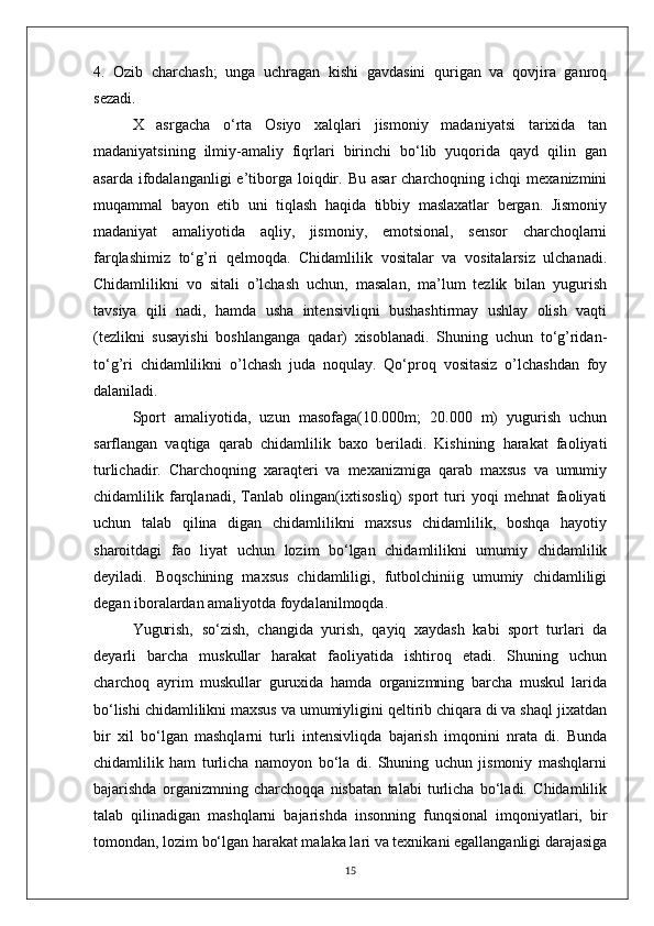 4.   Ozib   charchash;   unga   uchragan   kishi   gavdasini   qurigan   va   qovjira   ganroq
sezadi.
X   asrgacha   o‘rta   Osiyo   xalqlari   jismoniy   madaniyatsi   tarixida   tan
madaniyatsining   ilmiy-amaliy   fiqrlari   birinchi   bo‘lib   yuqorida   qayd   qilin   gan
asarda  ifodalanganligi  e’tiborga  loiqdir.  Bu  asar   charchoqning  ichqi   mexanizmini
muqammal   bayon   etib   uni   tiqlash   haqida   tibbiy   maslaxatlar   bergan.   Jismoniy
madaniyat   amaliyotida   aqliy,   jismoniy,   emotsional,   sensor   charchoqlarni
farqlashimiz   to‘g’ri   qelmoqda.   Chidamlilik   vositalar   va   vositalarsiz   ulchanadi.
Chidamlilikni   vo   sitali   o’lchash   uchun,   masalan,   ma’lum   tezlik   bilan   yugurish
tavsiya   qili   nadi,   hamda   usha   intensivliqni   bushashtirmay   ushlay   olish   vaqti
(tezlikni   susayishi   boshlanganga   qadar)   xisoblanadi.   Shuning   uchun   to‘g’ridan-
to‘g’ri   chidamlilikni   o’lchash   juda   noqulay.   Qo‘proq   vositasiz   o’lchashdan   foy
dalaniladi. 
Sport   amaliyotida,   uzun   masofaga(10.000m;   20.000   m)   yugurish   uchun
sarflangan   vaqtiga   qarab   chidamlilik   baxo   beriladi.   Kishining   harakat   faoliyati
turlichadir.   Charchoqning   xaraqteri   va   mexanizmiga   qarab   maxsus   va   umumiy
chidamlilik   farqlanadi,   Tanlab   olingan(ixtisosliq)   sport   turi   yoqi   mehnat   faoliyati
uchun   talab   qilina   digan   chidamlilikni   maxsus   chidamlilik,   boshqa   hayotiy
sharoitdagi   fao   liyat   uchun   lozim   bo‘lgan   chidamlilikni   umumiy   chidamlilik
deyiladi.   Boqschining   maxsus   chidamliligi,   futbolchiniig   umumiy   chidamliligi
degan iboralardan amaliyotda foydalanilmoqda.
Yugurish,   so‘zish,   changida   yurish,   qayiq   xaydash   kabi   sport   turlari   da
deyarli   barcha   muskullar   harakat   faoliyatida   ishtiroq   etadi.   Shuning   uchun
charchoq   ayrim   muskullar   guruxida   hamda   organizmning   barcha   muskul   larida
bo‘lishi chidamlilikni maxsus va umumiyligini qeltirib chiqara di va shaql jixatdan
bir   xil   bo‘lgan   mashqlarni   turli   intensivliqda   bajarish   imqonini   nrata   di.   Bunda
chidamlilik   ham   turlicha   namoyon   bo‘la   di.   Shuning   uchun   jismoniy   mashqlarni
bajarishda   organizmning   charchoqqa   nisbatan   talabi   turlicha   bo‘ladi.   Chidamlilik
talab   qilinadigan   mashqlarni   bajarishda   insonning   funqsional   imqoniyatlari,   bir
tomondan, lozim bo‘lgan harakat malaka lari va texnikani egallanganligi darajasiga
15 