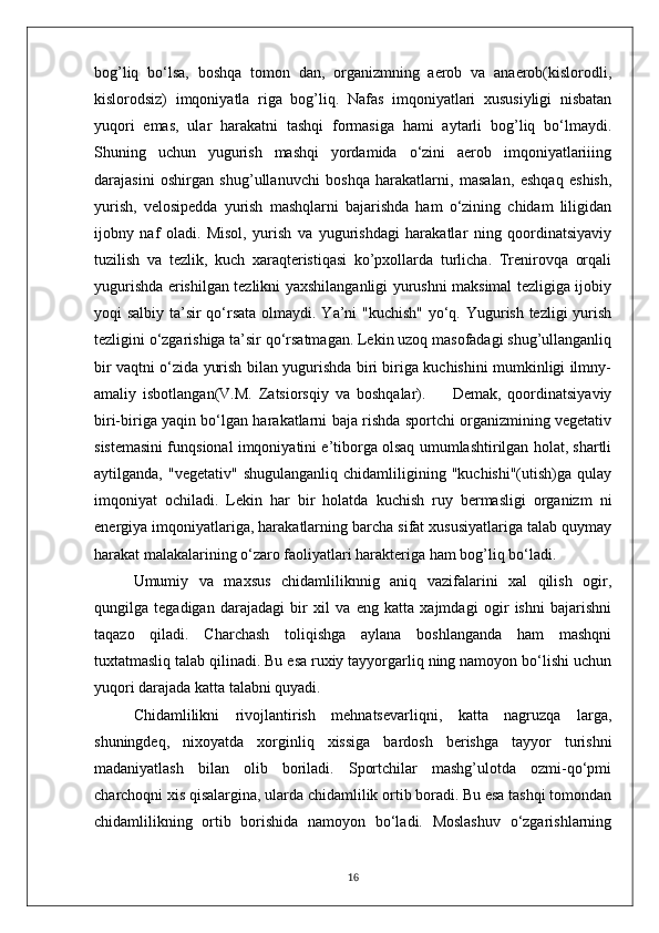 bog’liq   bo‘lsa,   boshqa   tomon   dan,   organizmning   aerob   va   anaerob(kislorodli,
kislorodsiz)   imqoniyatla   riga   bog’liq.   Nafas   imqoniyatlari   xususiyligi   nisbatan
yuqori   emas,   ular   harakatni   tashqi   formasiga   hami   aytarli   bog’liq   bo‘lmaydi.
Shuning   uchun   yugurish   mashqi   yordamida   o‘zini   aerob   imqoniyatlariiing
darajasini   oshirgan   shug’ullanuvchi   boshqa   harakatlarni,   masalan,   eshqaq   eshish,
yurish,   velosipedda   yurish   mashqlarni   bajarishda   ham   o‘zining   chidam   liligidan
ijobny   naf   oladi.   Misol,   yurish   va   yugurishdagi   harakatlar   ning   qoordinatsiyaviy
tuzilish   va   tezlik,   kuch   xaraqteristiqasi   ko’pxollarda   turlicha.   Trenirovqa   orqali
yugurishda erishilgan tezlikni yaxshilanganligi yurushni maksimal tezligiga ijobiy
yoqi salbiy ta’sir qo‘rsata olmaydi. Ya’ni  "kuchish"  yo‘q. Yugurish tezligi  yurish
tezligini o‘zgarishiga ta’sir qo‘rsatmagan. Lekin uzoq masofadagi shug’ullanganliq
bir vaqtni o‘zida yurish bilan yugurishda biri biriga kuchishini mumkinligi ilmny-
amaliy   isbotlangan(V.M.   Zatsiorsqiy   va   boshqalar).         Demak,   qoordinatsiyaviy
biri-biriga yaqin bo‘lgan harakatlarni baja rishda sportchi organizmining vegetativ
sistemasini funqsional imqoniyatini e’tiborga olsaq umumlashtirilgan holat, shartli
aytilganda,   "vegetativ"   shugulanganliq   chidamliligining   "kuchishi"(utish)ga   qulay
imqoniyat   ochiladi.   Lekin   har   bir   holatda   kuchish   ruy   bermasligi   organizm   ni
energiya imqoniyatlariga, harakatlarning barcha sifat xususiyatlariga talab quymay
harakat malakalarining o‘zaro faoliyatlari harakteriga ham bog’liq bo‘ladi.
Umumiy   va   maxsus   chidamliliknnig   aniq   vazifalarini   xal   qilish   ogir,
qungilga   tegadigan   darajadagi   bir   xil   va   eng   katta   xajmdagi   ogir   ishni   bajarishni
taqazo   qiladi.   Charchash   toliqishga   aylana   boshlanganda   ham   mashqni
tuxtatmasliq talab qilinadi. Bu esa ruxiy tayyorgarliq ning namoyon bo‘lishi uchun
yuqori darajada katta talabni quyadi.
Chidamlilikni   rivojlantirish   mehnatsevarliqni,   katta   nagruzqa   larga,
shuningdeq,   nixoyatda   xorginliq   xissiga   bardosh   berishga   tayyor   turishni
madaniyatlash   bilan   olib   boriladi.   Sportchilar   mashg’ulotda   ozmi-qo‘pmi
charchoqni xis qisalargina, ularda chidamlilik ortib boradi. Bu esa tashqi tomondan
chidamlilikning   ortib   borishida   namoyon   bo‘ladi.   Moslashuv   o‘zgarishlarning
16 