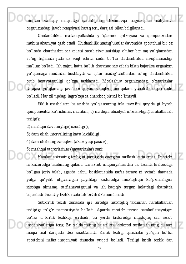 miqdori   va   qay   maqsadga   qaratilganligi   trenirovqa   nagruzqalari   natijasida
organizmdagi javob reaqsiyasi haraq teri, darajasi bilan belgilanadi.
Chidamlilikni   madaniyatlashda   yo‘qlamini   qriteriyasi   va   qomponentlari
muhim ahamiyat qasb etadi. Chidamlilik mashg’ulotlar davomida sportchini bir oz
bo‘lsada   charchashni   xis   qilishi   orqali   rivojlanishiga   e’tibor   ber   saq   yo‘qlamadan
so‘ng   tiqlanish   juda   oz   vaqt   ichida   sodir   bo‘lsa   chidamlilikni   rivojlanmasligi
ma’lum bo‘ladi. Ish xajmi katta bo‘lib charchoq xis qilish bilan bajarilsa organizm
yo‘qlamaga   moslasha   boshlaydi   va   qator   mashg’ulotlardan   so‘ng   chidamlilikni
ortib   borayotganligi   qo‘zga   tashlanadi.   Moslashuv   organizmdagi   o‘zgarishlar
darajasi,   yo‘qlamaga   javob   reaqsiyasi   xaraqteri,  uni   qulami   yunalishi   orqali   sodir
bo‘ladi. Har xil tipdagi iagro‘zqada charchoq bir xil bo‘lmaydi.
Siklik   mashqlarni   bajarishda   yo‘qlamaning   tula   tavsifini   quyida   gi   byosh
qomponentda ko’rishimiz mumkin; 1) mashqni absolyut intensivligii(harakatlanish
tezligi);
2) mashqni davomiyligi( uzunligi );
3) dam olish intervalining katta kichikligi;
4) dam olishning xaraqteri   (aktiv yoqi passiv);
5) mashqni taqrorlashlar (qaytarishlar) soni;
Harakatlanishning tezligini pastligida energiya sarflash katta emas. Sportchi
ni   kislorodga   talabining   qulami   uni   aerob   imqoniyatlaridan   oz.   Bunda   kislorodga
bo‘lgan   joriy   talab,   agarda,   ishni   boshlanishida   nafas   jarayo   ni   yetarli   darajada
yulga   qo‘yilib   ulgurmagan   payitdagi   kislorodga   muxtojliqni   ko’pemasligini
xisobga   olmasaq,   sarflanayotganini   va   ish   haqiqiy   turgun   holatdagi   sharoitda
bajariladi. Bunday tezlik subkritik tezlik deb nomlanadi.
Subkritik   tezlik   zonasida   qis   lorodga   muxtojliq   taxminan   harakatlanish
tezligiga   to‘g’ri   proporsiyada   bo‘ladi.   Agarda   sportchi   tezroq   harakatlanayotgan
bo‘lsa   u   kritik   tezlikqa   erishadi,   bu   yerda   kislorodga   muxtojliq   uni   aerob
imqoniyatlariga   teng.   Bu   xolda   miting   bajarilishi   kislorod   sarflanishining   qulami
maqsi   mal   darajada   deb   xisoblanadi.   Kritik   tezligi   qanchalar   yo‘qori   bo‘lsa
sportchini   nafas   imqoniyati   shuncha   yuqori   bo‘ladi.   Tezligi   kritik   tezlik   dan
17 