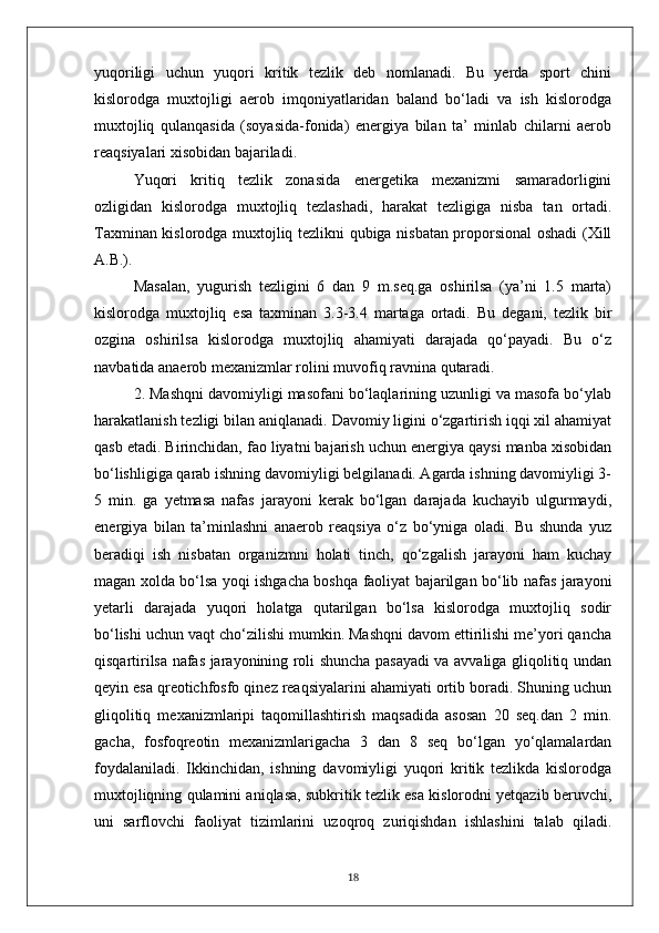 yuqoriligi   uchun   yuqori   kritik   tezlik   deb   nomlanadi.   Bu   yerda   sport   chini
kislorodga   muxtojligi   aerob   imqoniyatlaridan   baland   bo‘ladi   va   ish   kislorodga
muxtojliq   qulanqasida   (soyasida-fonida)   energiya   bilan   ta’   minlab   chilarni   aerob
reaqsiyalari xisobidan bajariladi.
Yuqori   kritiq   tezlik   zonasida   energetika   mexanizmi   samaradorligini
ozligidan   kislorodga   muxtojliq   tezlashadi,   harakat   tezligiga   nisba   tan   ortadi.
Taxminan kislorodga muxtojliq tezlikni qubiga nisbatan proporsional oshadi (Xill
A.B.).
Masalan,   yugurish   tezligini   6   dan   9   m.seq.ga   oshirilsa   (ya’ni   1.5   marta)
kislorodga   muxtojliq   esa   taxminan   3.3-3.4   martaga   ortadi.   Bu   degani,   tezlik   bir
ozgina   oshirilsa   kislorodga   muxtojliq   ahamiyati   darajada   qo‘payadi.   Bu   o‘z
navbatida anaerob mexanizmlar rolini muvofiq ravnina qutaradi.
2. Mashqni davomiyligi masofani bo‘laqlarining uzunligi va masofa bo‘ylab
harakatlanish tezligi bilan aniqlanadi. Davomiy ligini o‘zgartirish iqqi xil ahamiyat
qasb etadi. Birinchidan, fao liyatni bajarish uchun energiya qaysi manba xisobidan
bo‘lishligiga qarab ishning davomiyligi belgilanadi. Agarda ishning davomiyligi 3-
5   min.   ga   yetmasa   nafas   jarayoni   kerak   bo‘lgan   darajada   kuchayib   ulgurmaydi,
energiya   bilan   ta’minlashni   anaerob   reaqsiya   o‘z   bo‘yniga   oladi.   Bu   shunda   yuz
beradiqi   ish   nisbatan   organizmni   holati   tinch,   qo‘zgalish   jarayoni   ham   kuchay
magan xolda bo‘lsa yoqi ishgacha boshqa faoliyat bajarilgan bo‘lib nafas jarayoni
yetarli   darajada   yuqori   holatga   qutarilgan   bo‘lsa   kislorodga   muxtojliq   sodir
bo‘lishi uchun vaqt cho‘zilishi mumkin. Mashqni davom ettirilishi me’yori qancha
qisqartirilsa nafas jarayonining roli shuncha pasayadi va avvaliga gliqolitiq undan
qeyin esa qreotichfosfo qinez reaqsiyalarini ahamiyati ortib boradi. Shuning uchun
gliqolitiq   mexanizmlaripi   taqomillashtirish   maqsadida   asosan   20   seq.dan   2   min.
gacha,   fosfoqreotin   mexanizmlarigacha   3   dan   8   seq   bo‘lgan   yo‘qlamalardan
foydalaniladi.   Ikkinchidan,   ishning   davomiyligi   yuqori   kritik   tezlikda   kislorodga
muxtojliqning qulamini aniqlasa, subkritik tezlik esa kislorodni yetqazib beruvchi,
uni   sarflovchi   faoliyat   tizimlarini   uzoqroq   zuriqishdan   ishlashini   talab   qiladi.
18 