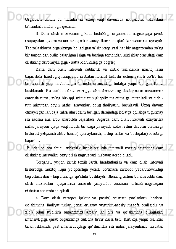 Organizm   uchun   bu   tizimlar   ni   uzoq   vaqt   davomida   muqammal   ishlashini
ta’minlash ancha ogir qechadi.
3.   Dam   olish   intervalining   katta-kichikligi   organizmni   nagruzqaga   javob
reaqsiyalari qulami va uni xaraqterli xususiyatlarini aniqlashda muhim rol uynaydi.
Taqrorlashlarda organizmga bo‘ladigan ta’sir reaqsiyasi har bir nagruzqadan so‘ng
bir tomon dan oldin bajarilgan ishga va boshqa tomondan urinishlar orasidagi dam
olishning davomiyliligiga - katta kichikliligiga bog’liq..
Katta   dam   olish   intervali   subkritik   va   kritik   tezliklarda   mashq   larni
bajarishda   fiziologiq   funqsiyani   nisbatan   normal   lashishi   uchun   yetarli   bo‘lib   har
bir   urnnish   yoqi   navbatdagisi   birinchi   urinishdagi   holatga   yaqin   bo‘lgan   fonda
boshlanadi.   Bu   boshlanishida   energiya   almashinuvining   fosfoqreotin   mexanizmi
qatorida   tursa,   so‘ng   bir-iqqi   minut   utib   gliqoliz   maksimalga   qutariladi   va   uch   -
tutr   minutdan   qeyin   nafas   jarayonlari   qeng   faoliyatini   boshlaydi.   Uzoq   davom
etmaydigan ish baja rnlsa ular lozim bo‘lgan darajadagi holatga qelishga ulgurmay
ish   asosan   ana   erob   sharoitda   bajariladi.   Agarda   dam   olish   intervali   ozaytirilsa
nafas   jarayoni   qisqa   vaqt   ichida   bir   ozga   pasayadi   xolos,   ishni   davomi   birdaniga
kislorod yetqazish   aktiv tizimi(   qon aylanish,   tashqi   nafas  va  boshqalar)   xisobiga
bajariladi.
  Bundan   xulosa   shuqi:   subkritik,   kritik   tezlikda   intervalli   mashq   bajarishda   dam
olishning intervalini ozay tirish nagruzqani nisbatan aerob qiladi.
Tesqarisi,   yuqori   kritik   tezlik   larda   harakatlanish   va   dam   olish   intervali
kislorodga   muxtoj   liqni   yo‘qotishga   yetarli   bo‘lmasa   kislorod   yetishmovchiligi
taqrorlash dan - taqrorlashga qo‘shila boshlaydi. Shuning uchun bu sharoitda dam
olish   intervalini   qisqartirish   anaerob   jarayonlar   xissasini   ortiradi-nagruzqani
nisbatan anaerobroq qiladi.
4.   Dam   olish   xaraqter   i(aktiv   va   passiv)   xususan   pao‘zalarni   boshqa,
qo‘shimcha   faoliyat   turlari   (engil-trussoy   yugurish-asosiy   masofa   oraligidir   va
x.q.)   bilan   tuldirish   organizmga   asosiy   ish   turi   va   qo‘shimcha   qilinganini
intensivligiga qarab organizmga turlicha  ta’sir  kursa  tadi. Kritikqa yaqin tezliklar
bilan   ishlashda   past   intensivliqdagi   qo‘shimcha   ish   nafas   jarayonlarini   nisbatan
19 