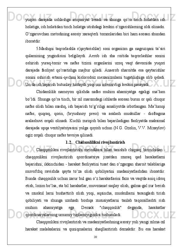 yuqori   darajada   ushlashga   imqoniyat   beradi   va   shunga   qo‘ra   tinch   holatdan   ish
holatiga, ish holatidan tinch holatga utishdagi keskin o‘zgarishlarning oldi olinadn.
O‘zgaruvchan metod in ing asosiy xaraqterli   tomonlaridan biri ham asosan shundan
iboratdir.
5.Mashqni   taqrorlashla   r(qaytarishlar)   soni   organizm   ga   nagruzqani   ta’siri
qulamining   yngindisini   belgilaydi.   Aerob   ish   sha   roitida   taqrorlashlar   sonini
oshirish   yuraq-tomir   va   nafas   tizimi   organlarini   uzoq   vaqt   davomida   yuqori
darajada   faoliyat   qo‘rsatishga   majbur   qiladi.   Anaerob   sharoitda   esa   qaytarishlar
sonini oshirish ertami-qechmi kislorodsiz mexanizmlarni tugatilishiga olib qeladi.
Un da ish bajarish butunlay tuxtaydi yoqi uni intensivligi keskin pasayadi.
Chidamlilik   namoyon   qilishda   nafas   muhim   ahamiyatga   egaligi   ma’lum
bo‘ldi. Shunga qo‘ra tinch, bir xil maromdagi ishlarda asosan burun or qali chuqur
nafas olish bilan mashq, ish bajarish to‘g’riligi amaliyotda isbotlangan. Ma’lumqi
nafas,   quqraq,   qorin,   (bryushnoy   press)   va   aralash   muskullar   -   diofragma
aralashuvi   orqali   olinadi.  Kuchli   zuriqish   bilan   bajariladigan  faoliyatda   maksimal
darajada upqa ventilyatsiyasini yulga quyish uchun (N.G. Ozolin, V.V. Mixaylov)
ogiz orqali chuqur nafas tavsiya qilinadi. 
1.2.     Chidamlilikni rivojlantirish
Chaqqonlikni rivojlantirishi metodikasi bilan tanishib chiqsaq: birinchidan -
chaqqonlikni   rivojlantirish   qoordinatsiya   jixatdan   muraq   qad   harakatlarni
bajarishni; ikkinchidan - harakat faoliyatini tusat dan o‘zgargan sharoit talablariga
muvofchq   ravishda   qayta   to‘za   olish   qobiliyatini   madaniyatlashdan   iboratdir.
Bunda chaqqonlik uchun zarur bul gan o‘z harakatlarini fazo va vaqtda aniq idroq
etish, lozim bo‘lsa, sta bil harakatlar, muvozanat saqlay olish, galma-gal zur berish
va   muskul   larni   bushattirib   olish   yoqi,   aqsincha,   muskullarni   taranglash   tirish
qobiliyati   va   shunga   uxshash   boshqa   xususiyatlarni   tanlab   taqomillashti   rish
muhim   ahamiyatga   ega.   Demak   "chaqqonlik"   deganda,   harakatlar
qoordinaiyalarning umumiy tuplamiyigindisi tushuniladi.
Chaqqonlikni rivojlantirish va madaniyatlashning asosiy yuli yangi xilma-xil
harakat   malakalarini   va   quniqmalarini   shaqllantirish   demakdir.   Bu   esa   harakat
20 