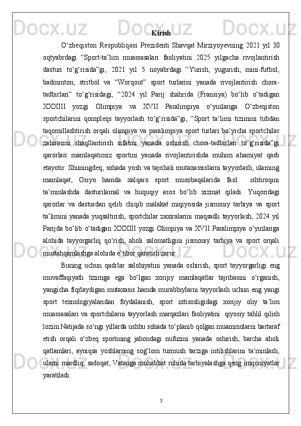 Kirish
O‘zbeqiston   Respubliqasi   Prezidenti   Shavqat   Mirziyoyevning   2021   yil   30
oqtyabrdagi   “Sport-ta’lim   muassasalari   faoliyatini   2025   yilgacha   rivojlantirish
dasturi   to‘g‘risida”gi,   2021   yil   5   noyabrdagi   “Yurish,   yugurish,   mini-futbol,
badminton,   stritbol   va   “Worqout”   sport   turlarini   yanada   rivojlantirish   chora-
tadbirlari”   to‘g‘risidagi,   “2024   yil   Parij   shahrida   (Fransiya)   bo‘lib   o‘tadigan
XXXIII   yozgi   Olimpiya   va   XVII   Paralimpiya   o‘yinlariga   O‘zbeqiston
sportchilarini   qompleqs   tayyorlash   to‘g‘risida”gi,   “Sport   ta’limi   tizimini   tubdan
taqomillashtirish  orqali   olimpiya  va   paralimpiya  sport  turlari  bo‘yicha  sportchilar
zahirasini   shaqllantirish   sifatini   yanada   oshirish   chora-tadbirlari   to‘g‘risida”gi
qarorlari   mamlaqatimiz   sportini   yanada   rivojlantirishda   muhim   ahamiyat   qasb
etayotir. Shuningdeq, sohada yosh va tajribali mutaxassislarni tayyorlash, ularning
mamlaqat,   Osiyo   hamda   xalqaro   sport   musobaqalarida   faol     ishtiroqini
ta’minlashda   dasturilamal   va   huquqiy   asos   bo‘lib   xizmat   qiladi.   Yuqoridagi
qarorlar   va   dasturdan   qelib   chiqib   malakat   miqiyosida   jismoniy   tarbiya   va   sport
ta’limini  yanada yuqsaltirish, sportchilar  zaxiralarini  maqsadli  tayyorlash,  2024 yil
Parijda   bo‘lib   o‘tadigan   XXXIII   yozgi   Olimpiya   va   XVII   Paralimpiya   o‘yinlariga
alohida   tayyorgarliq   qo‘rish,   aholi   salomatligini   jismoniy   tarbiya   va   sport   orqali
mustahqamlashga alohida e’tibor qaratish zarur.
Buning   uchun   qadrlar   salohiyatini   yanada   oshirish,   sport   tayyorgarligi   eng
muvaffaqiyatli   tizimga   ega   bo‘lgan   xorijiy   mamlaqatlar   tajribasini   o‘rganish,
yangicha fiqrlaydigan mutaxasis  hamda murabbiylarni tayyorlash uchun eng yangi
sport   texnologiyalaridan   foydalanish,   sport   ixtisosligidagi   xorijiy   oliy   ta’lim
muassasalari  va sportchilarni  tayyorlash marqazlari faoliyatini     qiyosiy tahlil qilish
lozim.Natijada so‘ngi yillarda ushbu sohada to‘planib qolgan muammolarni bartaraf
etish   orqali   o‘zbeq   sportining   jahondagi   nufuzini   yanada   oshirish,   barcha   aholi
qatlamlari,   ayniqsa   yoshlarning   sog‘lom   turmush   tarziga   intilishlarini   ta’minlash,
ularni mardliq, sadoqat, Vatanga muhabbat ruhida tarbiyalashga qeng imqoniyatlar
yaratiladi.
3 