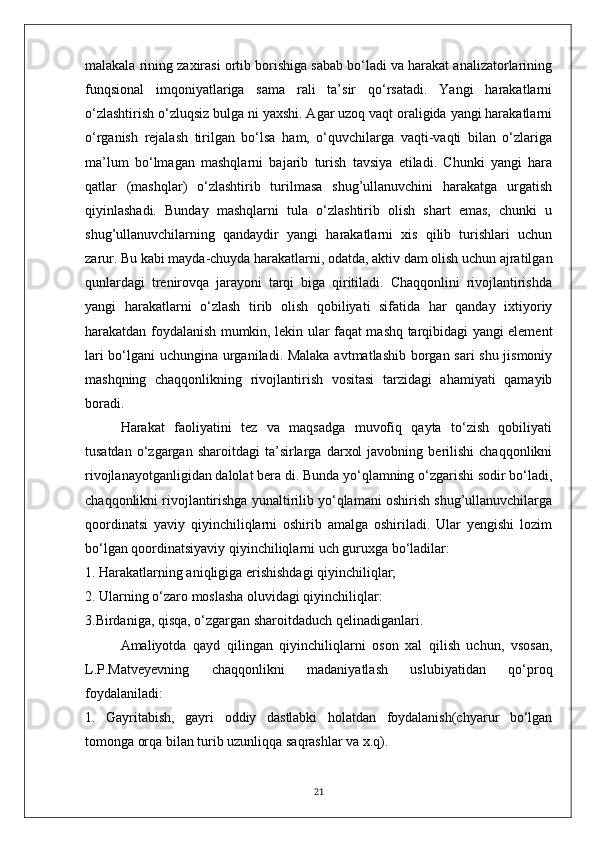 malakala rining zaxirasi ortib borishiga sabab bo‘ladi va harakat analizatorlarining
funqsional   imqoniyatlariga   sama   rali   ta’sir   qo‘rsatadi.   Yangi   harakatlarni
o‘zlashtirish o‘zluqsiz bulga ni yaxshi. Agar uzoq vaqt oraligida yangi harakatlarni
o‘rganish   rejalash   tirilgan   bo‘lsa   ham,   o‘quvchilarga   vaqti-vaqti   bilan   o‘zlariga
ma’lum   bo‘lmagan   mashqlarni   bajarib   turish   tavsiya   etiladi.   Chunki   yangi   hara
qatlar   (mashqlar)   o‘zlashtirib   turilmasa   shug’ullanuvchini   harakatga   urgatish
qiyinlashadi.   Bunday   mashqlarni   tula   o‘zlashtirib   olish   shart   emas,   chunki   u
shug’ullanuvchilarning   qandaydir   yangi   harakatlarni   xis   qilib   turishlari   uchun
zarur. Bu kabi mayda-chuyda harakatlarni, odatda, aktiv dam olish uchun ajratilgan
qunlardagi   trenirovqa   jarayoni   tarqi   biga   qiritiladi.   Chaqqonlini   rivojlantirishda
yangi   harakatlarni   o‘zlash   tirib   olish   qobiliyati   sifatida   har   qanday   ixtiyoriy
harakatdan foydalanish mumkin, lekin ular faqat mashq tarqibidagi yangi element
lari bo‘lgani uchungina urganiladi. Malaka avtmatlashib borgan sari shu jismoniy
mashqning   chaqqonlikning   rivojlantirish   vositasi   tarzidagi   ahamiyati   qamayib
boradi. 
Harakat   faoliyatini   tez   va   maqsadga   muvofiq   qayta   to‘zish   qobiliyati
tusatdan   o‘zgargan   sharoitdagi   ta’sirlarga   darxol   javobning  berilishi   chaqqonlikni
rivojlanayotganligidan dalolat bera di. Bunda yo‘qlamning o‘zgarishi sodir bo‘ladi,
chaqqonlikni rivojlantirishga yunaltirilib yo‘qlamani oshirish shug’ullanuvchilarga
qoordinatsi   yaviy   qiyinchiliqlarni   oshirib   amalga   oshiriladi.   Ular   yengishi   lozim
bo‘lgan qoordinatsiyaviy qiyinchiliqlarni uch guruxga bo‘ladilar:
1. Harakatlarning aniqligiga erishishdagi qiyinchiliqlar;
2. Ularning o‘zaro moslasha oluvidagi qiyinchiliqlar:
3.Birdaniga, qisqa, o‘zgargan sharoitdaduch qelinadiganlari.
Amaliyotda   qayd   qilingan   qiyinchiliqlarni   oson   xal   qilish   uchun,   vsosan,
L.P.Matveyevning   chaqqonlikni   madaniyatlash   uslubiyatidan   qo‘proq
foydalaniladi:
1.   Gayritabish,   gayri   oddiy   dastlabki   holatdan   foydalanish(chyarur   bo‘lgan
tomonga orqa bilan turib uzunliqqa saqrashlar va x.q).
21 