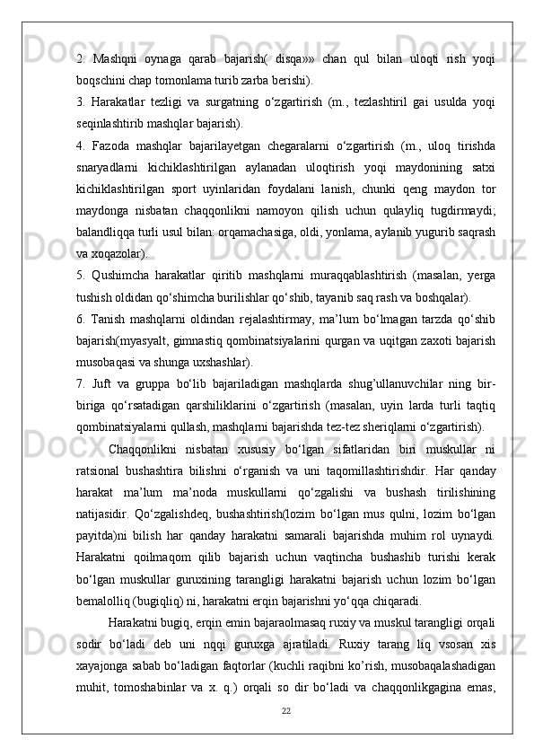 2.   Mashqni   oynaga   qarab   bajarish(   disqa»»   chan   qul   bilan   uloqti   rish   yoqi
boqschini chap tomonlama turib zarba berishi).
3.   Harakatlar   tezligi   va   surgatning   o‘zgartirish   (m.,   tezlashtiril   gai   usulda   yoqi
seqinlashtirib mashqlar bajarish).
4.   Fazoda   mashqlar   bajarilayetgan   chegaralarni   o‘zgartirish   (m.,   uloq   tirishda
snaryadlarni   kichiklashtirilgan   aylanadan   uloqtirish   yoqi   maydonining   satxi
kichiklashtirilgan   sport   uyinlaridan   foydalani   lanish,   chunki   qeng   maydon   tor
maydonga   nisbatan   chaqqonlikni   namoyon   qilish   uchun   qulayliq   tugdirmaydi;
balandliqqa turli usul bilan: orqamachasiga, oldi, yonlama, aylanib yugurib saqrash
va xoqazolar).
5.   Qushimcha   harakatlar   qiritib   mashqlarni   muraqqablashtirish   (masalan,   yerga
tushish oldidan qo‘shimcha burilishlar qo‘shib, tayanib saq rash va boshqalar).
6.   Tanish   mashqlarni   oldindan   rejalashtirmay,   ma’lum   bo‘lmagan   tarzda   qo‘shib
bajarish(myasyalt, gimnastiq qombinatsiyalarini qurgan va uqitgan zaxoti bajarish
musobaqasi va shunga uxshashlar).
7.   Juft   va   gruppa   bo‘lib   bajariladigan   mashqlarda   shug’ullanuvchilar   ning   bir-
biriga   qo‘rsatadigan   qarshiliklarini   o‘zgartirish   (masalan,   uyin   larda   turli   taqtiq
qombinatsiyalarni qullash, mashqlarni bajarishda tez-tez sheriqlarni o‘zgartirish).
Chaqqonlikni   nisbatan   xususiy   bo‘lgan   sifatlaridan   biri   muskullar   ni
ratsional   bushashtira   bilishni   o‘rganish   va   uni   taqomillashtirishdir.   Har   qanday
harakat   ma’lum   ma’noda   muskullarni   qo‘zgalishi   va   bushash   tirilishining
natijasidir.   Qo‘zgalishdeq,   bushashtirish(lozim   bo‘lgan   mus   qulni,   lozim   bo‘lgan
payitda)ni   bilish   har   qanday   harakatni   samarali   bajarishda   muhim   rol   uynaydi.
Harakatni   qoilmaqom   qilib   bajarish   uchun   vaqtincha   bushashib   turishi   kerak
bo‘lgan   muskullar   guruxining   tarangligi   harakatni   bajarish   uchun   lozim   bo‘lgan
bemalolliq (bugiqliq) ni, harakatni erqin bajarishni yo‘qqa chiqaradi.
Harakatni bugiq, erqin emin bajaraolmasaq ruxiy va muskul tarangligi orqali
sodir   bo‘ladi   deb   uni   nqqi   guruxga   ajratiladi.   Ruxiy   tarang   liq   vsosan   xis
xayajonga sabab bo‘ladigan faqtorlar (kuchli raqibni ko’rish, musobaqalashadigan
muhit,   tomoshabinlar   va   x.   q.)   orqali   so   dir   bo‘ladi   va   chaqqonlikgagina   emas,
22 
