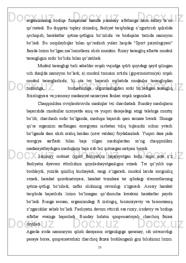 organizmning   boshqa   funqsional   hamda   jismoniy   sifatlariga   ham   salbiy   ta’sir
qo‘rsatadi.   Bu   diqqatni   tuplay   olmasliq,   faoliyat   tarqibidagi   o‘zgurtirish   qnlishda
qechiqish,   harakatlar   qetma-qetligini   bo‘zilishi   va   boshqalar   tarzida   namoyon
bo‘ladi.   Bu   noqulayliqlar   bilan   qo‘rashish   yulari   haqida   "Sport   psixologiyasi"
fanida lozim bo‘lgan ma’lumotlarni olish mumkin. Ruxiy tarangliq albatta muskul
tarangligini sodir bo‘lishi bilan qo‘zatiladi.
Muskul tarangligi turli sabablar orqali vujudga qelib quyidagi qayd qilingan
uch shaqlda namoyon bo‘ladi; a) muskul tonusini ortishi (gipermoiotoniya) orqali
muskul   taranglashishi;   b)   uta   tez   bajarish   oqibatida   muskulni   tarangliqdan
tushishga,                         bushashishga     ulgurmasligidan   sodir   bo‘ladigan   tarangliq
fiziologiyasi va jismoniy madaniyat nazariyasi fanlari orqali urganiladi.
Chaqqonlikni rivojlantiruvchi mashqlar tez charchatadi. Bunday mashqlarni
bajarishda   muskullar   nixoyatda   aniq   va   yuqori   darajadagi   sezgi   talabiga   muxtoj
bo‘lib,   charchash   sodir   bo‘lganda,   mashqni   bajarish   qam   samara   beradi.   Shunga
qo‘ra   organizm   sarflangan   energiyani   nisbatan   tuliq   tiqlanishi   uchun   yetarli
bo‘lganda   dam   olish   oraliq   laridan   (inter   valdan)   foydalaniladi.   Yuqori   dara   jada
energiya   sarflash   bilan   baja   rilgan   mashqlardan   so‘ng   chaqqonlikni
madaniyatlaydigan mashqlarni baja rish biz qutmagan natijani beradi.
Jismoniy   mehnat   (sport   faoliyati)ni   bajarayotgan   kishi   ssqin   asta   o‘z
faoliyatni   dyavom   ettirilishini   qiiynlashayotganligini   sezadi.   Ter   qo‘yilib   oqa
boshlaydi,   yuzida   qnzilliq   kuchayadi,   rangi   o‘zgaradi,   muskul   larida   xorginiliq
sezadi,   harakat   qoordinatsiyasi,   harakat   texnikasi   tar   qibidagi   elementlarning
qetma-qetligi   bo‘ziladi,   nafas   olishning   ravonligi   o‘zgaradi.   Asosiy   harakat
tarqibida   bajarilishi   lozim   bo‘lmagan   qo‘shimcha   keraksiz   harakatlar   paydo
bo‘ladi.   Bunga   asosan,   organizmdagi   fi   ziologiq,   bioximiyaviy   va   biomexaniq
o‘zgarishlar sabab bo‘ladi. Faoliyatni davom ettirish esa ruxiy, irodaviy va boshqa
sifatlar   evaziga   bajariladi.   Bunday   holatni   qonpensatsiyali   charchoq   fazasi
deyiladi.
Agarda   iroda   nammoyon   qilish   darajasini   ortganligiga   qaramay,   ish   intensivligi
pasaya borsa, qonpensatsshsiz charchoq fazasi boshlanganli gini bilishimiz lozim.
23 