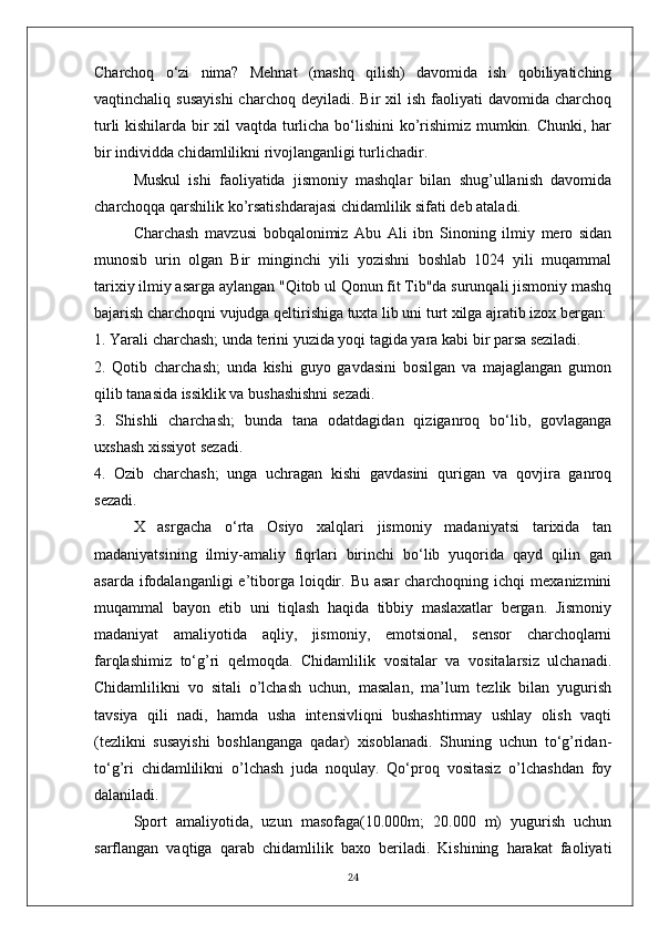 Charchoq   o‘zi   nima?   Mehnat   (mashq   qilish)   davomida   ish   qobiliyatiching
vaqtinchaliq  susayishi  charchoq   deyiladi.  Bir   xil  ish   faoliyati  davomida   charchoq
turli kishilarda bir xil vaqtda turlicha bo‘lishini ko’rishimiz mumkin. Chunki, har
bir individda chidamlilikni rivojlanganligi turlichadir.
Muskul   ishi   faoliyatida   jismoniy   mashqlar   bilan   shug’ullanish   davomida
charchoqqa qarshilik ko’rsatishdarajasi chidamlilik sifati deb ataladi.
Charchash   mavzusi   bobqalonimiz   Abu   Ali   ibn   Sinoning   ilmiy   mero   sidan
munosib   urin   olgan   Bir   minginchi   yili   yozishni   boshlab   1024   yili   muqammal
tarixiy ilmiy asarga aylangan "Qitob ul Qonun fit Tib"da surunqali jismoniy mashq
bajarish charchoqni vujudga qeltirishiga tuxta lib uni turt xilga ajratib izox bergan:
1. Yarali charchash; unda terini yuzida yoqi tagida yara kabi bir parsa seziladi.
2.   Qotib   charchash;   unda   kishi   guyo   gavdasini   bosilgan   va   majaglangan   gumon
qilib tanasida issiklik va bushashishni sezadi.
3.   Shishli   charchash;   bunda   tana   odatdagidan   qiziganroq   bo‘lib,   govlaganga
uxshash xissiyot sezadi.
4.   Ozib   charchash;   unga   uchragan   kishi   gavdasini   qurigan   va   qovjira   ganroq
sezadi.
X   asrgacha   o‘rta   Osiyo   xalqlari   jismoniy   madaniyatsi   tarixida   tan
madaniyatsining   ilmiy-amaliy   fiqrlari   birinchi   bo‘lib   yuqorida   qayd   qilin   gan
asarda  ifodalanganligi  e’tiborga  loiqdir.  Bu  asar   charchoqning  ichqi   mexanizmini
muqammal   bayon   etib   uni   tiqlash   haqida   tibbiy   maslaxatlar   bergan.   Jismoniy
madaniyat   amaliyotida   aqliy,   jismoniy,   emotsional,   sensor   charchoqlarni
farqlashimiz   to‘g’ri   qelmoqda.   Chidamlilik   vositalar   va   vositalarsiz   ulchanadi.
Chidamlilikni   vo   sitali   o’lchash   uchun,   masalan,   ma’lum   tezlik   bilan   yugurish
tavsiya   qili   nadi,   hamda   usha   intensivliqni   bushashtirmay   ushlay   olish   vaqti
(tezlikni   susayishi   boshlanganga   qadar)   xisoblanadi.   Shuning   uchun   to‘g’ridan-
to‘g’ri   chidamlilikni   o’lchash   juda   noqulay.   Qo‘proq   vositasiz   o’lchashdan   foy
dalaniladi. 
Sport   amaliyotida,   uzun   masofaga(10.000m;   20.000   m)   yugurish   uchun
sarflangan   vaqtiga   qarab   chidamlilik   baxo   beriladi.   Kishining   harakat   faoliyati
24 