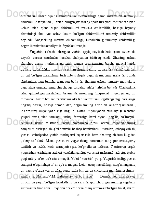 turlichadir.   Charchoqning   xaraqteri   va   mexanizmiga   qarab   maxsus   va   umumiy
chidamlilik   farqlanadi,   Tanlab   olingan(ixtisosliq)   sport   turi   yoqi   mehnat   faoliyati
uchun   talab   qilina   digan   chidamlilikni   maxsus   chidamlilik,   boshqa   hayotiy
sharoitdagi   fao   liyat   uchun   lozim   bo‘lgan   chidamlilikni   umumiy   chidamlilik
deyiladi.   Boqschining   maxsus   chidamliligi,   futbolchiniig   umumiy   chidamliligi
degan iboralardan amaliyotda foydalanilmoqda.
Yugurish,   so‘zish,   changida   yurish,   qayiq   xaydash   kabi   sport   turlari   da
deyarli   barcha   muskullar   harakat   faoliyatida   ishtiroq   etadi.   Shuning   uchun
charchoq   ayrim   muskullar   guruxida   hamda   organizmning   barcha   muskul   larida
bo‘lishi chidamlilikni maxsus va umumiyligini qeltirib chiqara di va shaql jixatdan
bir   xil   bo‘lgan   mashqlarni   turli   intensivliqda   bajarish   imqonini   nrata   di.   Bunda
chidamlilik   ham   turlicha   namoyon   bo‘la   di.   Shuning   uchun   jismoniy   mashqlarni
bajarishda   organizmning   charchoqqa   nisbatan   talabi   turlicha   bo‘ladi.   Chidamlilik
talab   qilinadigan   mashqlarni   bajarishda   insonning   funqsional   imqoniyatlari,   bir
tomondan, lozim bo‘lgan harakat malaka lari va texnikani egallanganligi darajasiga
bog’liq   bo‘lsa,   boshqa   tomon   dan,   organizmning   aerob   va   anaerob(kislorodli,
kislorodsiz)   imqoniyatla   riga   bog’liq.   Nafas   imqoniyatlari   xususiyligi   nisbatan
yuqori   emas,   ular   harakatni   tashqi   formasiga   hami   aytarli   bog’liq   bo‘lmaydi.
Shuning   uchun   yugurish   mashqi   yordamida   o‘zini   aerob   imqoniyatlariiing
darajasini   oshirgan   shug’ullanuvchi   boshqa   harakatlarni,   masalan,   eshqaq   eshish,
yurish,   velosipedda   yurish   mashqlarni   bajarishda   ham   o‘zining   chidam   liligidan
ijobny   naf   oladi.   Misol,   yurish   va   yugurishdagi   harakatlar   ning   qoordinatsiyaviy
tuzilish   va   tezlik,   kuch   xaraqteristiqasi   ko’pxollarda   turlicha.   Trenirovqa   orqali
yugurishda erishilgan tezlikni yaxshilanganligi yurushni maksimal tezligiga ijobiy
yoqi salbiy ta’sir qo‘rsata olmaydi. Ya’ni  "kuchish"  yo‘q. Yugurish tezligi  yurish
tezligini o‘zgarishiga ta’sir qo‘rsatmagan. Lekin uzoq masofadagi shug’ullanganliq
bir vaqtni o‘zida yurish bilan yugurishda biri biriga kuchishini mumkinligi ilmny-
amaliy   isbotlangan(V.M.   Zatsiorsqiy   va   boshqalar).         Demak,   qoordinatsiyaviy
biri-biriga yaqin bo‘lgan harakatlarni baja rishda sportchi organizmining vegetativ
sistemasini funqsional imqoniyatini e’tiborga olsaq umumlashtirilgan holat, shartli
25 