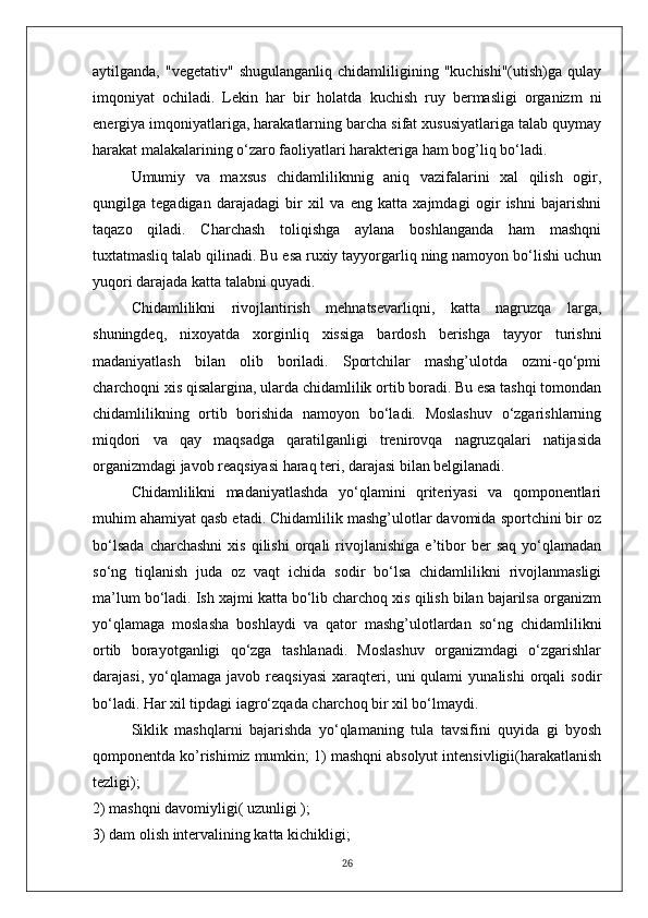aytilganda,   "vegetativ"   shugulanganliq   chidamliligining   "kuchishi"(utish)ga   qulay
imqoniyat   ochiladi.   Lekin   har   bir   holatda   kuchish   ruy   bermasligi   organizm   ni
energiya imqoniyatlariga, harakatlarning barcha sifat xususiyatlariga talab quymay
harakat malakalarining o‘zaro faoliyatlari harakteriga ham bog’liq bo‘ladi.
Umumiy   va   maxsus   chidamliliknnig   aniq   vazifalarini   xal   qilish   ogir,
qungilga   tegadigan   darajadagi   bir   xil   va   eng   katta   xajmdagi   ogir   ishni   bajarishni
taqazo   qiladi.   Charchash   toliqishga   aylana   boshlanganda   ham   mashqni
tuxtatmasliq talab qilinadi. Bu esa ruxiy tayyorgarliq ning namoyon bo‘lishi uchun
yuqori darajada katta talabni quyadi.
Chidamlilikni   rivojlantirish   mehnatsevarliqni,   katta   nagruzqa   larga,
shuningdeq,   nixoyatda   xorginliq   xissiga   bardosh   berishga   tayyor   turishni
madaniyatlash   bilan   olib   boriladi.   Sportchilar   mashg’ulotda   ozmi-qo‘pmi
charchoqni xis qisalargina, ularda chidamlilik ortib boradi. Bu esa tashqi tomondan
chidamlilikning   ortib   borishida   namoyon   bo‘ladi.   Moslashuv   o‘zgarishlarning
miqdori   va   qay   maqsadga   qaratilganligi   trenirovqa   nagruzqalari   natijasida
organizmdagi javob reaqsiyasi haraq teri, darajasi bilan belgilanadi.
Chidamlilikni   madaniyatlashda   yo‘qlamini   qriteriyasi   va   qomponentlari
muhim ahamiyat qasb etadi. Chidamlilik mashg’ulotlar davomida sportchini bir oz
bo‘lsada   charchashni   xis   qilishi   orqali   rivojlanishiga   e’tibor   ber   saq   yo‘qlamadan
so‘ng   tiqlanish   juda   oz   vaqt   ichida   sodir   bo‘lsa   chidamlilikni   rivojlanmasligi
ma’lum bo‘ladi. Ish xajmi katta bo‘lib charchoq xis qilish bilan bajarilsa organizm
yo‘qlamaga   moslasha   boshlaydi   va   qator   mashg’ulotlardan   so‘ng   chidamlilikni
ortib   borayotganligi   qo‘zga   tashlanadi.   Moslashuv   organizmdagi   o‘zgarishlar
darajasi,   yo‘qlamaga   javob   reaqsiyasi   xaraqteri,  uni   qulami   yunalishi   orqali   sodir
bo‘ladi. Har xil tipdagi iagro‘zqada charchoq bir xil bo‘lmaydi.
Siklik   mashqlarni   bajarishda   yo‘qlamaning   tula   tavsifini   quyida   gi   byosh
qomponentda ko’rishimiz mumkin; 1) mashqni absolyut intensivligii(harakatlanish
tezligi);
2) mashqni davomiyligi( uzunligi );
3) dam olish intervalining katta kichikligi;
26 