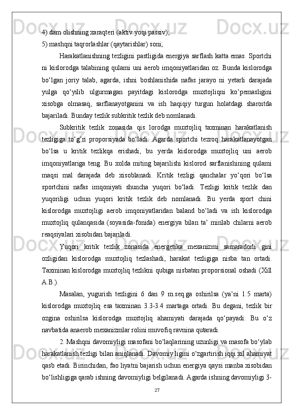 4) dam olishning xaraqteri   (aktiv yoqi passiv);
5) mashqni taqrorlashlar (qaytarishlar) soni;
Harakatlanishning tezligini pastligida energiya sarflash katta emas. Sportchi
ni   kislorodga   talabining   qulami   uni   aerob   imqoniyatlaridan   oz.   Bunda   kislorodga
bo‘lgan   joriy   talab,   agarda,   ishni   boshlanishida   nafas   jarayo   ni   yetarli   darajada
yulga   qo‘yilib   ulgurmagan   payitdagi   kislorodga   muxtojliqni   ko’pemasligini
xisobga   olmasaq,   sarflanayotganini   va   ish   haqiqiy   turgun   holatdagi   sharoitda
bajariladi. Bunday tezlik subkritik tezlik deb nomlanadi.
Subkritik   tezlik   zonasida   qis   lorodga   muxtojliq   taxminan   harakatlanish
tezligiga   to‘g’ri   proporsiyada   bo‘ladi.   Agarda   sportchi   tezroq   harakatlanayotgan
bo‘lsa   u   kritik   tezlikqa   erishadi,   bu   yerda   kislorodga   muxtojliq   uni   aerob
imqoniyatlariga   teng.   Bu   xolda   miting   bajarilishi   kislorod   sarflanishining   qulami
maqsi   mal   darajada   deb   xisoblanadi.   Kritik   tezligi   qanchalar   yo‘qori   bo‘lsa
sportchini   nafas   imqoniyati   shuncha   yuqori   bo‘ladi.   Tezligi   kritik   tezlik   dan
yuqoriligi   uchun   yuqori   kritik   tezlik   deb   nomlanadi.   Bu   yerda   sport   chini
kislorodga   muxtojligi   aerob   imqoniyatlaridan   baland   bo‘ladi   va   ish   kislorodga
muxtojliq   qulanqasida   (soyasida-fonida)   energiya   bilan   ta’   minlab   chilarni   aerob
reaqsiyalari xisobidan bajariladi.
Yuqori   kritik   tezlik   zonasida   energetika   mexanizmi   samaradorli   gini
ozligidan   kislorodga   muxtojliq   tezlashadi,   harakat   tezligiga   nisba   tan   ortadi.
Taxminan kislorodga muxtojliq tezlikni qubiga nisbatan proporsional oshadi (Xill
A.B.).
Masalan,   yugurish   tezligini   6   dan   9   m.seq.ga   oshirilsa   (ya’ni   1.5   marta)
kislorodga   muxtojliq   esa   taxminan   3.3-3.4   martaga   ortadi.   Bu   degani,   tezlik   bir
ozgina   oshirilsa   kislorodga   muxtojliq   ahamiyati   darajada   qo‘payadi.   Bu   o‘z
navbatida anaerob mexanizmlar rolini muvofiq ravnina qutaradi.
2. Mashqni davomiyligi masofani bo‘laqlarining uzunligi va masofa bo‘ylab
harakatlanish tezligi bilan aniqlanadi. Davomiy ligini o‘zgartirish iqqi xil ahamiyat
qasb etadi. Birinchidan, fao liyatni bajarish uchun energiya qaysi manba xisobidan
bo‘lishligiga qarab ishning davomiyligi belgilanadi. Agarda ishning davomiyligi 3-
27 