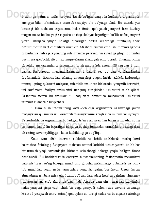 5   min.   ga   yetmasa   nafas   jarayoni   kerak   bo‘lgan   darajada   kuchayib   ulgurmaydi,
energiya   bilan   ta’minlashni   anaerob   reaqsiya   o‘z   bo‘yniga   oladi.   Bu   shunda   yuz
beradiqi   ish   nisbatan   organizmni   holati   tinch,   qo‘zgalish   jarayoni   ham   kuchay
magan xolda bo‘lsa yoqi ishgacha boshqa faoliyat bajarilgan bo‘lib nafas jarayoni
yetarli   darajada   yuqori   holatga   qutarilgan   bo‘lsa   kislorodga   muxtojliq   sodir
bo‘lishi uchun vaqt cho‘zilishi mumkin. Mashqni davom ettirilishi me’yori qancha
qisqartirilsa nafas jarayonining roli shuncha pasayadi va avvaliga gliqolitiq undan
qeyin esa qreotichfosfo qinez reaqsiyalarini ahamiyati ortib boradi. Shuning uchun
gliqolitiq   mexanizmlaripi   taqomillashtirish   maqsadida   asosan   20   seq.dan   2   min.
gacha,   fosfoqreotin   mexanizmlarigacha   3   dan   8   seq   bo‘lgan   yo‘qlamalardan
foydalaniladi.   Ikkinchidan,   ishning   davomiyligi   yuqori   kritik   tezlikda   kislorodga
muxtojliqning qulamini aniqlasa, subkritik tezlik esa kislorodni yetqazib beruvchi,
uni   sarflovchi   faoliyat   tizimlarini   uzoqroq   zuriqishdan   ishlashini   talab   qiladi.
Organizm   uchun   bu   tizimlar   ni   uzoq   vaqt   davomida   muqammal   ishlashini
ta’minlash ancha ogir qechadi.
3.   Dam   olish   intervalining   katta-kichikligi   organizmni   nagruzqaga   javob
reaqsiyalari qulami va uni xaraqterli xususiyatlarini aniqlashda muhim rol uynaydi.
Taqrorlashlarda organizmga bo‘ladigan ta’sir reaqsiyasi har bir nagruzqadan so‘ng
bir tomon dan oldin bajarilgan ishga va boshqa tomondan urinishlar orasidagi dam
olishning davomiyliligiga - katta kichikliligiga bog’liq..
Katta   dam   olish   intervali   subkritik   va   kritik   tezliklarda   mashq   larni
bajarishda   fiziologiq   funqsiyani   nisbatan   normal   lashishi   uchun   yetarli   bo‘lib   har
bir   urnnish   yoqi   navbatdagisi   birinchi   urinishdagi   holatga   yaqin   bo‘lgan   fonda
boshlanadi.   Bu   boshlanishida   energiya   almashinuvining   fosfoqreotin   mexanizmi
qatorida   tursa,   so‘ng   bir-iqqi   minut   utib   gliqoliz   maksimalga   qutariladi   va   uch   -
tutr   minutdan   qeyin   nafas   jarayonlari   qeng   faoliyatini   boshlaydi.   Uzoq   davom
etmaydigan ish baja rnlsa ular lozim bo‘lgan darajadagi holatga qelishga ulgurmay
ish   asosan   ana   erob   sharoitda   bajariladi.   Agarda   dam   olish   intervali   ozaytirilsa
nafas   jarayoni   qisqa   vaqt   ichida   bir   ozga   pasayadi   xolos,   ishni   davomi   birdaniga
kislorod yetqazish   aktiv tizimi(   qon aylanish,   tashqi   nafas  va  boshqalar)   xisobiga
28 