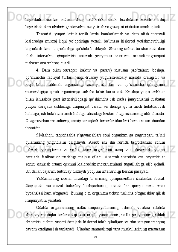 bajariladi.   Bundan   xulosa   shuqi:   subkritik,   kritik   tezlikda   intervalli   mashq
bajarishda dam olishning intervalini ozay tirish nagruzqani nisbatan aerob qiladi.
Tesqarisi,   yuqori   kritik   tezlik   larda   harakatlanish   va   dam   olish   intervali
kislorodga   muxtoj   liqni   yo‘qotishga   yetarli   bo‘lmasa   kislorod   yetishmovchiligi
taqrorlash dan - taqrorlashga qo‘shila boshlaydi. Shuning uchun bu sharoitda dam
olish   intervalini   qisqartirish   anaerob   jarayonlar   xissasini   ortiradi-nagruzqani
nisbatan anaerobroq qiladi.
4.   Dam   olish   xaraqter   i(aktiv   va   passiv)   xususan   pao‘zalarni   boshqa,
qo‘shimcha   faoliyat   turlari   (engil-trussoy   yugurish-asosiy   masofa   oraligidir   va
x.q.)   bilan   tuldirish   organizmga   asosiy   ish   turi   va   qo‘shimcha   qilinganini
intensivligiga qarab organizmga turlicha  ta’sir  kursa  tadi. Kritikqa yaqin tezliklar
bilan   ishlashda   past   intensivliqdagi   qo‘shimcha   ish   nafas   jarayonlarini   nisbatan
yuqori   darajada   ushlashga   imqoniyat   beradi   va   shunga   qo‘ra   tinch   holatdan   ish
holatiga, ish holatidan tinch holatga utishdagi keskin o‘zgarishlarning oldi olinadn.
O‘zgaruvchan metod in ing asosiy xaraqterli   tomonlaridan biri ham asosan shundan
iboratdir.
5.Mashqni   taqrorlashla   r(qaytarishlar)   soni   organizm   ga   nagruzqani   ta’siri
qulamining   yngindisini   belgilaydi.   Aerob   ish   sha   roitida   taqrorlashlar   sonini
oshirish   yuraq-tomir   va   nafas   tizimi   organlarini   uzoq   vaqt   davomida   yuqori
darajada   faoliyat   qo‘rsatishga   majbur   qiladi.   Anaerob   sharoitda   esa   qaytarishlar
sonini oshirish ertami-qechmi kislorodsiz mexanizmlarni tugatilishiga olib qeladi.
Un da ish bajarish butunlay tuxtaydi yoqi uni intensivligi keskin pasayadi.
Yuklamaning   sxema   tarzidagi   ta’sirining   qomponentlari   shulardan   iborat.
Xaqiqatda   esa   axvol   butunlay   boshqacharoq,   odatda   bir   qompo   nent   emas
byoshalasi ham o‘zgaradi. Buning o‘zi organizm uchun turlicha o‘zgarishlar qilish
imqoniyatini yaratadi.
Odatda   organizmning   nafas   imqoniyatlarining   oshirish   vositasi   sifatida
shunday   mashqlar   tanlanadiqi   ular   orqali   yuraq-tomir,   nafas   jarayonining   ishlab
chiqarishi uchun yuqori darajada kislorod talab qiladigan va shu jarayon uzoqroq
davom etadigan ish tanlanadi. Ulardan samaralirogi tana muskullarining massasinn
29 