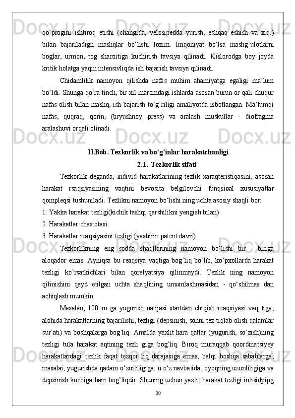 qo‘progini   ishtiroq   etishi   (changida,   velosipedda   yurish,   eshqaq   eshish   va   x.q.)
bilan   bajariladign   mashqlar   bo‘lishi   lozim.   Imqoniyat   bo‘lsa   mashg’ulotlarni
boglar,   urmon,   tog   sharoitiga   kuchirish   tavsiya   qilinadi.   Kislorodga   boy   joyda
kritik holatga yaqin intensivliqda ish bajarish tavsiya qilinadi.
Chidamlilik   namoyon   qilishda   nafas   muhim   ahamiyatga   egaligi   ma’lum
bo‘ldi. Shunga qo‘ra tinch, bir xil maromdagi ishlarda asosan burun or qali chuqur
nafas olish bilan mashq, ish bajarish to‘g’riligi amaliyotda isbotlangan. Ma’lumqi
nafas,   quqraq,   qorin,   (bryushnoy   press)   va   aralash   muskullar   -   diofragma
aralashuvi orqali olinadi.
II.Bob.  Tezkorlik   va bo‘g’inlar harakatchanligi
2.1.    Tezkorlik sifati
Tezkorlik   deganda,   individ   harakatlarining   tezlik   xaraqteristiqasini,   asosan
harakat   rsaqsiyasining   vaqtini   bevosita   belgilovchi   funqsioal   xususiyatlar
qompleqsi tushuniladi. Tezlikni namoyon bo‘lishi ning uchta asosiy shaqli bor:
1. Yakka harakat tezligi(kichik tashqi qarshilikni yengish bilan)
2. Harakatlar chastotasi.
3. Harakatlar reaqsiyasini tezligi (yashirin patent davri)
Tezkorlikning   eng   sodda   shaqllarining   namoyon   bo‘lishi   bir   -   biriga
aloqador   emas.   Ayniqsa   bu   reaqsiya   vaqtiga   bog’liq   bo‘lib,   ko’pxollarda   harakat
tezligi   ko’rsatkichlari   bilan   qorelyatsiya   qilinmaydi.   Tezlik   ning   namoyon
qilinishini   qayd   etilgan   uchta   shaqlining   umumlashmasidan   -   qo‘shilmas   dan
achiqlash mumkin.
Masalan,   100   m   ga   yugurish   natijasi   startdan   chiqish   reaqsiyasi   vaq   tiga,
alohida harakatlarning bajarilishi, tezligi (depsinish, sonni tez tiqlab olish qalamlar
sur’ati)  va boshqalarga bog’liq. Amalda yaxlit hara qatlar  (yugurish, so‘zish)ning
tezligi   tula   harakat   aqtining   tezli   giga   bog’liq.   Biroq   muraqqab   qoordinatsiyey
harakatlardagi   tezlik   faqat   tezqor   liq   darajasiga   emas,   balqi   boshqa   sabablarga,
masalai, yugurishda qadam o‘zuililigiga, u o‘z navbatida, oyoqning uzunliligiga va
depsinish kuchiga ham bog’liqdir. Shuning uchun yaxlit harakat tezligi inlisidpipg
30 