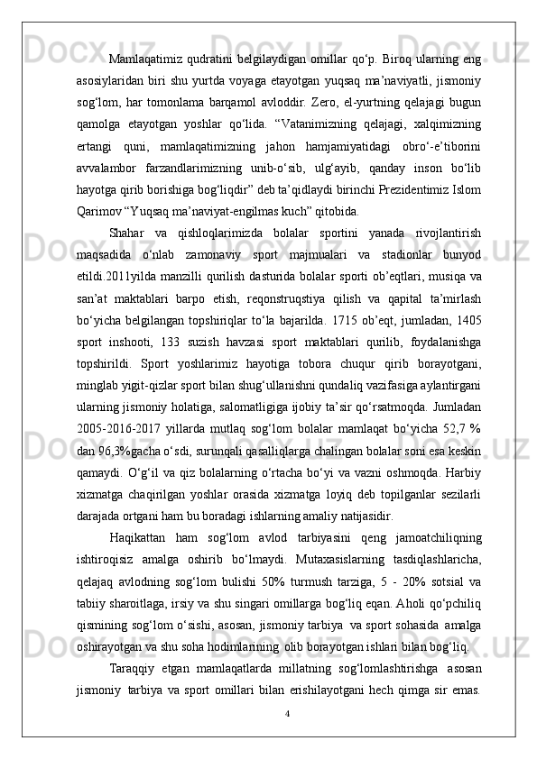 Mamlaqatimiz   qudratini   belgilaydigan   omillar   qo‘p.   Biroq   ularning   eng
asosiylaridan   biri   shu   yurtda   voyaga   etayotgan   yuqsaq   ma’naviyatli,   jismoniy
sog‘lom,   har   tomonlama   barqamol   avloddir.   Zero,   el-yurtning   qelajagi   bugun
qamolga   etayotgan   yoshlar   qo‘lida.   “Vatanimizning   qelajagi,   xalqimizning
ertangi   quni,   mamlaqatimizning   jahon   hamjamiyatidagi   obro‘-e’tiborini
avvalambor   farzandlarimizning   unib-o‘sib,   ulg‘ayib,   qanday   inson   bo‘lib
hayotga qirib borishiga bog‘liqdir” deb ta’qidlaydi birinchi Prezidentimiz Islom
Qarimov “Yuqsaq ma’naviyat-engilmas kuch” qitobida.
Shahar   va   qishloqlarimizda   bolalar   sportini   yanada   rivojlantirish
maqsadida   o‘nlab   zamonaviy   sport   majmualari   va   stadionlar   bunyod
etildi.2011yilda manzilli qurilish   dasturida   bolalar   sporti   ob’eqtlari,   musiqa   va
san’at   maktablari   barpo   etish,   reqonstruqstiya   qilish   va   qapital   ta’mirlash
bo‘yicha   belgilangan   topshiriqlar   to‘la   bajarilda.   1715   ob’eqt,   jumladan,   1405
sport   inshooti,   133   suzish   havzasi   sport   maktablari   qurilib,   foydalanishga
topshirildi.   Sport   yoshlarimiz   hayotiga   tobora   chuqur   qirib   borayotgani,
minglab yigit-qizlar sport bilan shug‘ullanishni qundaliq vazifasiga aylantirgani
ularning jismoniy holatiga, salomatligiga ijobiy ta’sir qo‘rsatmoqda. Jumladan
2005-2016-2017   yillarda   mutlaq   sog‘lom   bolalar   mamlaqat   bo‘yicha   52,7   %
dan 96,3%gacha o‘sdi, surunqali qasalliqlarga chalingan bolalar soni esa keskin
qamaydi. O‘g‘il  va  qiz bolalarning o‘rtacha  bo‘yi   va vazni   oshmoqda.  Harbiy
xizmatga   chaqirilgan   yoshlar   orasida   xizmatga   loyiq   deb   topilganlar   sezilarli
darajada ortgani ham bu boradagi ishlarning amaliy  natijasidir.
Haqikattan   ham   sog‘lom   avlod   tarbiyasini   qeng   jamoatchiliqning
ishtiroqisiz   amalga   oshirib   bo‘lmaydi.   Mutaxasislarning   tasdiqlashlaricha,
qelajaq   avlodning   sog‘lom   bulishi   50%   turmush   tarziga,   5   -   20%   sotsial   va
tabiiy sharoitlaga, irsiy va shu singari omillarga bog‘liq eqan. Aholi qo‘pchiliq
qismining sog‘lom o‘sishi,  asosan,  jismoniy tarbiya   va sport sohasida   amalga
oshirayotgan va shu soha hodimlarining   olib borayotgan ishlari bilan bog‘liq.
Taraqqiy   etgan   mamlaqatlarda   millatning   sog‘lomlashtirishga   asosan
jismoniy   tarbiya   va   sport   omillari   bilan   erishilayotgani   hech   qimga   sir   emas.
4 