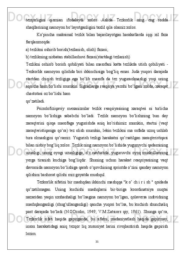 tezqorligini   qismian   ifodalaydi   xolos.   Aslida   Tezkorlik   ning   eng   sodda
shaqllarining namoyon bo‘layotganligini taxlil qila olamiz xolos.
Ko’pincha   maksimal   tezlik   bilan   bajarilayotgan   harakatlarda   iqqi   xil   faza
farqlanmoqda:
a) tezlikni oshirib borish(tezlanish, olish) fazasi;
b) tezlikning nisbatan stabillashuvi fazasi(startdagi tezlanish)
Tezlikni   oshirib   borish   qobiliyati   bilan   masofani   katta   tezlikda   utish   qobiliyati   -
Tezkorlik   namoyon   qilishda   biri   ikkinchisiga   bog’liq   emas.   Juda   yuqori   darajada
startdan   chiqish   tezligiga   ega   bo‘lib   masofa   da   tez   yuguraolmasligi   yoqi   uning
aqsicha ham bo‘lishi mumkin. Signallarga reaqsiya yaxshi bo‘lgani xolda, xaraqat
chastotasi oz bo‘lishi ham
qo‘zatiladi.
Psixolofiziqaviy   mexanizmlar   tezlik   reaqsiyasining   xaraqteri   ni   turlicha
namoyon   bo‘lishiga   sababchi   bo‘ladi.   Tezlik   namoyon   bo‘lishining   bun   day
xaraqterini   qisqa   masofaga   yugurishda   aniq   ko’rishimiz   mumkin,   startni   (vaqt
xaraqteristiqasiga   qo‘ra)   tez   olish   mumkin,   lekin   tezlikni   ma   sofada   uzoq   ushlab
tura   olmasligini   qo‘ramiz.   Yugurish   tezligi   harakatni   qo‘rsatilgan   xaraqteristiqasi
bilan nisbiy bog’liq xolos. Tezlik ning namoyon bo‘lishida yuguruvchi qadamining
uzunligi, uning  oyogi  uzunligiga,  o‘z  navbatida,  yuguruvchi   oyoq muskullarining
yerga   tiranish   kuchiga   bog’liqdir.   Shuning   uchun   harakat   reaqsiyasining   vaqt
davomida namoyon bo‘lishiga qarab o‘quvchining sprintda o‘zini qanday namoyon
qilishini bashorat qilishi miz goyatda mushqul.
Tezkorlik sifatini bir mashqdan ikkinchi mashqqa "k o’ ch i r i sh " qoidada
qo‘zatilmagan.   Uning   kuchishi   mashqlarni   bir-biriga   koordinatsiya   nuqtai
nazaridan   yaqin   uxshashaligi   bo‘lsagina   namoyon   bo‘lgan,   qolaversa   individning
mashqlanganligi   (shug’ullanganligi)   qancha   yuqori   bo‘lsa,   bu   kuchish   shunchaliq
past   darajada   bo‘ladi   (N.GOzolin,   1949;   V.M.Zatsiors   qiy,   1961).   Shunga   qo‘ra,
Tezkorlik   sifati   haqida   gapirganda,   bu   sifatni,   madaniyatlash   haqida   gapirmay,
inson   harakatidagi   aniq   tezqor   liq   xususiyat   larini   rivojlantirish   haqida   gapirish
lozim.
31 